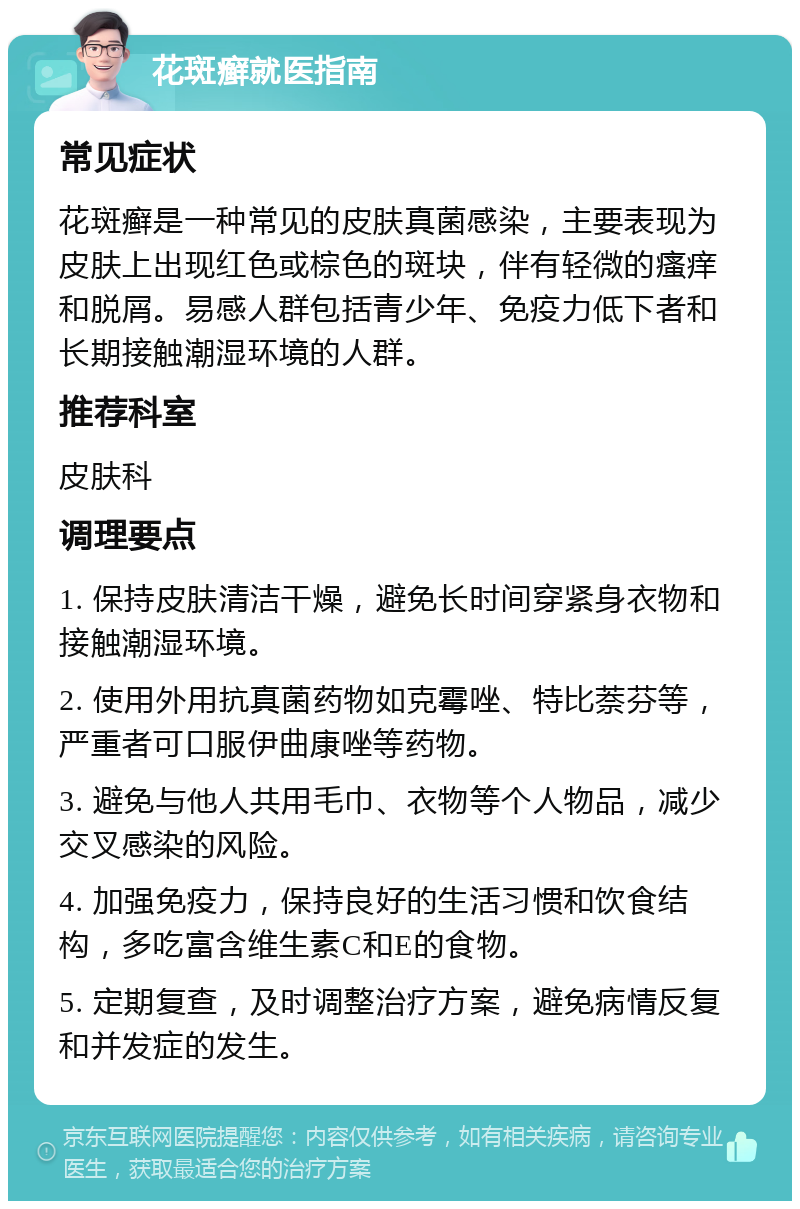 花斑癣就医指南 常见症状 花斑癣是一种常见的皮肤真菌感染，主要表现为皮肤上出现红色或棕色的斑块，伴有轻微的瘙痒和脱屑。易感人群包括青少年、免疫力低下者和长期接触潮湿环境的人群。 推荐科室 皮肤科 调理要点 1. 保持皮肤清洁干燥，避免长时间穿紧身衣物和接触潮湿环境。 2. 使用外用抗真菌药物如克霉唑、特比萘芬等，严重者可口服伊曲康唑等药物。 3. 避免与他人共用毛巾、衣物等个人物品，减少交叉感染的风险。 4. 加强免疫力，保持良好的生活习惯和饮食结构，多吃富含维生素C和E的食物。 5. 定期复查，及时调整治疗方案，避免病情反复和并发症的发生。