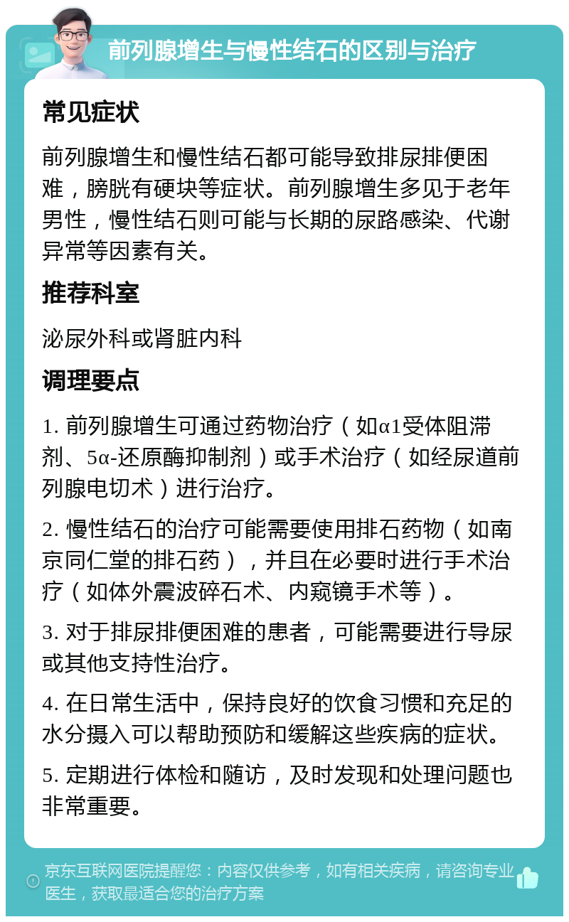 前列腺增生与慢性结石的区别与治疗 常见症状 前列腺增生和慢性结石都可能导致排尿排便困难，膀胱有硬块等症状。前列腺增生多见于老年男性，慢性结石则可能与长期的尿路感染、代谢异常等因素有关。 推荐科室 泌尿外科或肾脏内科 调理要点 1. 前列腺增生可通过药物治疗（如α1受体阻滞剂、5α-还原酶抑制剂）或手术治疗（如经尿道前列腺电切术）进行治疗。 2. 慢性结石的治疗可能需要使用排石药物（如南京同仁堂的排石药），并且在必要时进行手术治疗（如体外震波碎石术、内窥镜手术等）。 3. 对于排尿排便困难的患者，可能需要进行导尿或其他支持性治疗。 4. 在日常生活中，保持良好的饮食习惯和充足的水分摄入可以帮助预防和缓解这些疾病的症状。 5. 定期进行体检和随访，及时发现和处理问题也非常重要。