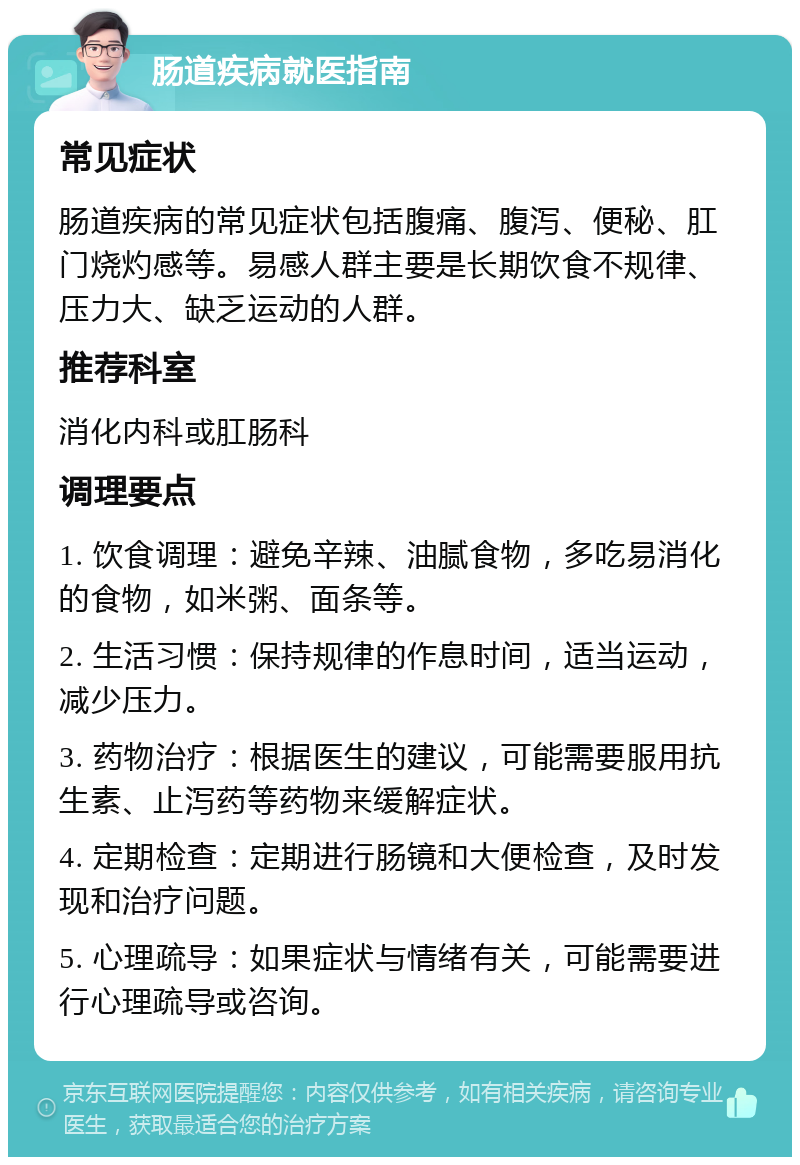 肠道疾病就医指南 常见症状 肠道疾病的常见症状包括腹痛、腹泻、便秘、肛门烧灼感等。易感人群主要是长期饮食不规律、压力大、缺乏运动的人群。 推荐科室 消化内科或肛肠科 调理要点 1. 饮食调理：避免辛辣、油腻食物，多吃易消化的食物，如米粥、面条等。 2. 生活习惯：保持规律的作息时间，适当运动，减少压力。 3. 药物治疗：根据医生的建议，可能需要服用抗生素、止泻药等药物来缓解症状。 4. 定期检查：定期进行肠镜和大便检查，及时发现和治疗问题。 5. 心理疏导：如果症状与情绪有关，可能需要进行心理疏导或咨询。