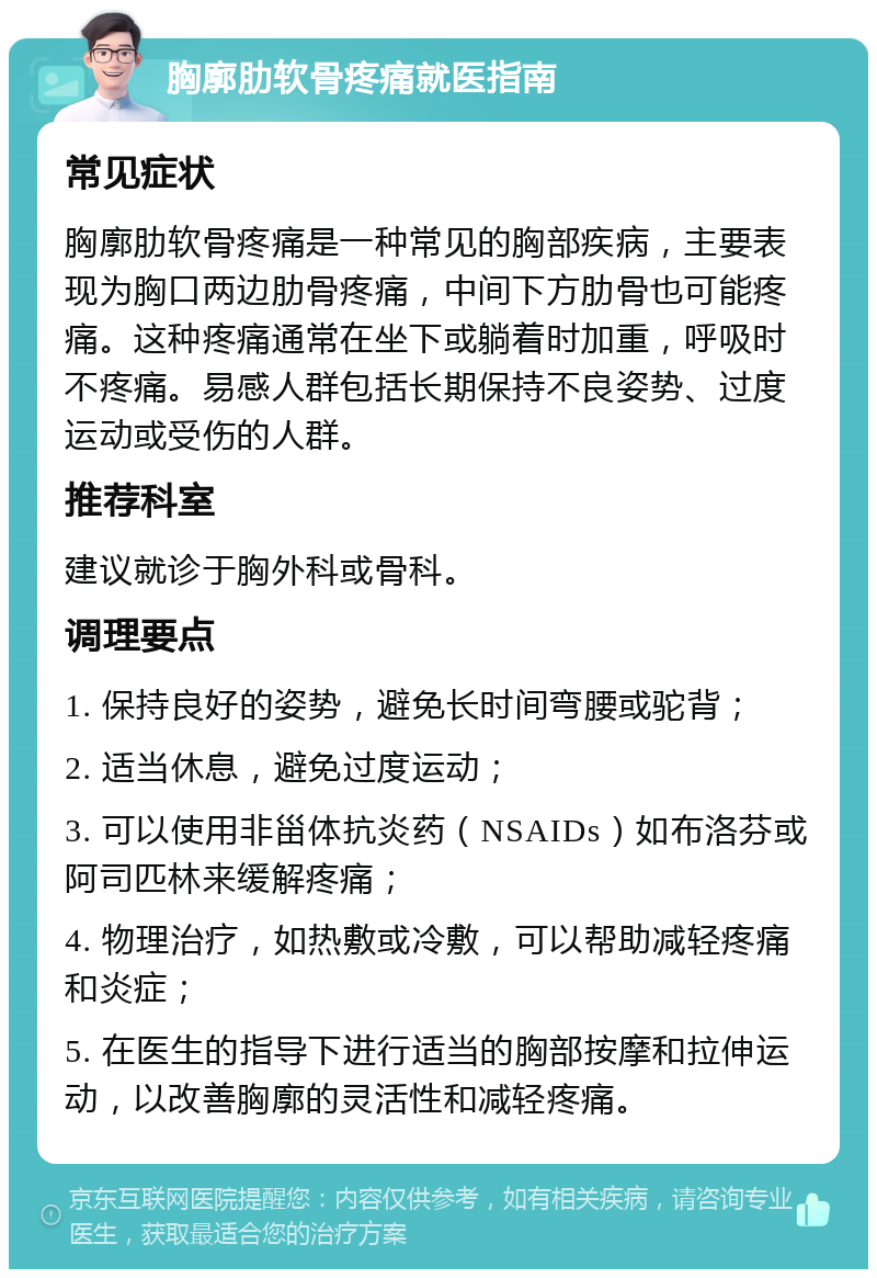 胸廓肋软骨疼痛就医指南 常见症状 胸廓肋软骨疼痛是一种常见的胸部疾病，主要表现为胸口两边肋骨疼痛，中间下方肋骨也可能疼痛。这种疼痛通常在坐下或躺着时加重，呼吸时不疼痛。易感人群包括长期保持不良姿势、过度运动或受伤的人群。 推荐科室 建议就诊于胸外科或骨科。 调理要点 1. 保持良好的姿势，避免长时间弯腰或驼背； 2. 适当休息，避免过度运动； 3. 可以使用非甾体抗炎药（NSAIDs）如布洛芬或阿司匹林来缓解疼痛； 4. 物理治疗，如热敷或冷敷，可以帮助减轻疼痛和炎症； 5. 在医生的指导下进行适当的胸部按摩和拉伸运动，以改善胸廓的灵活性和减轻疼痛。