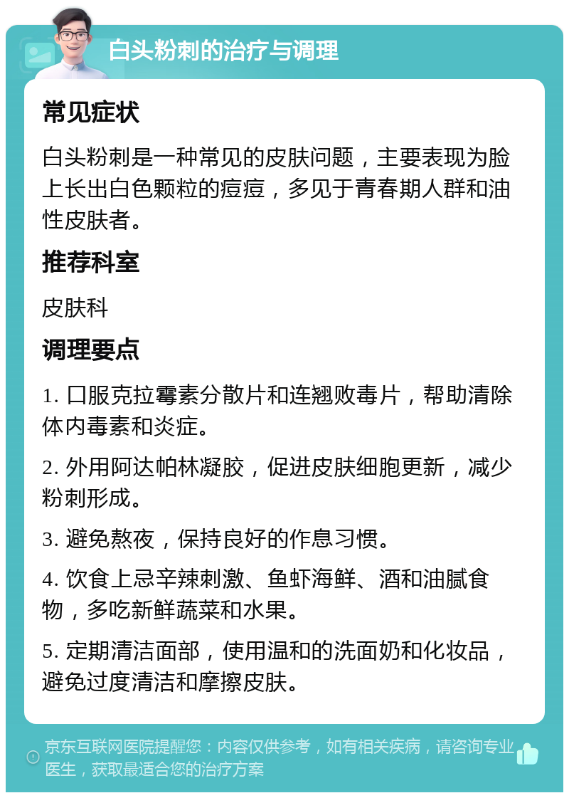 白头粉刺的治疗与调理 常见症状 白头粉刺是一种常见的皮肤问题，主要表现为脸上长出白色颗粒的痘痘，多见于青春期人群和油性皮肤者。 推荐科室 皮肤科 调理要点 1. 口服克拉霉素分散片和连翘败毒片，帮助清除体内毒素和炎症。 2. 外用阿达帕林凝胶，促进皮肤细胞更新，减少粉刺形成。 3. 避免熬夜，保持良好的作息习惯。 4. 饮食上忌辛辣刺激、鱼虾海鲜、酒和油腻食物，多吃新鲜蔬菜和水果。 5. 定期清洁面部，使用温和的洗面奶和化妆品，避免过度清洁和摩擦皮肤。