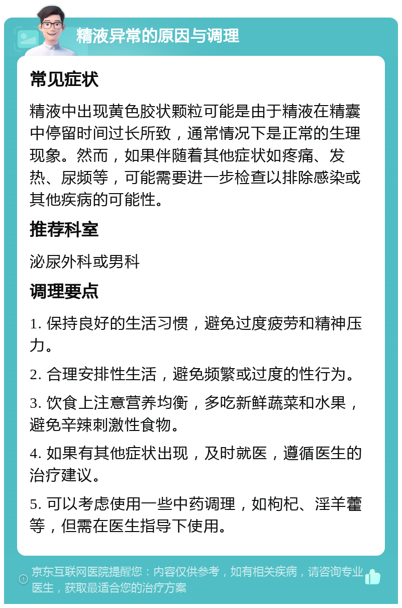 精液异常的原因与调理 常见症状 精液中出现黄色胶状颗粒可能是由于精液在精囊中停留时间过长所致，通常情况下是正常的生理现象。然而，如果伴随着其他症状如疼痛、发热、尿频等，可能需要进一步检查以排除感染或其他疾病的可能性。 推荐科室 泌尿外科或男科 调理要点 1. 保持良好的生活习惯，避免过度疲劳和精神压力。 2. 合理安排性生活，避免频繁或过度的性行为。 3. 饮食上注意营养均衡，多吃新鲜蔬菜和水果，避免辛辣刺激性食物。 4. 如果有其他症状出现，及时就医，遵循医生的治疗建议。 5. 可以考虑使用一些中药调理，如枸杞、淫羊藿等，但需在医生指导下使用。