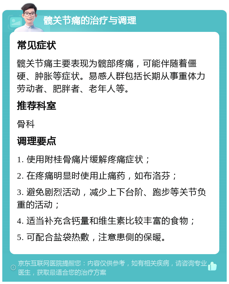 髋关节痛的治疗与调理 常见症状 髋关节痛主要表现为髋部疼痛，可能伴随着僵硬、肿胀等症状。易感人群包括长期从事重体力劳动者、肥胖者、老年人等。 推荐科室 骨科 调理要点 1. 使用附桂骨痛片缓解疼痛症状； 2. 在疼痛明显时使用止痛药，如布洛芬； 3. 避免剧烈活动，减少上下台阶、跑步等关节负重的活动； 4. 适当补充含钙量和维生素比较丰富的食物； 5. 可配合盐袋热敷，注意患侧的保暖。