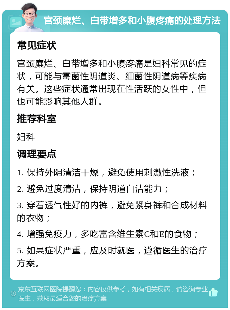 宫颈糜烂、白带增多和小腹疼痛的处理方法 常见症状 宫颈糜烂、白带增多和小腹疼痛是妇科常见的症状，可能与霉菌性阴道炎、细菌性阴道病等疾病有关。这些症状通常出现在性活跃的女性中，但也可能影响其他人群。 推荐科室 妇科 调理要点 1. 保持外阴清洁干燥，避免使用刺激性洗液； 2. 避免过度清洁，保持阴道自洁能力； 3. 穿着透气性好的内裤，避免紧身裤和合成材料的衣物； 4. 增强免疫力，多吃富含维生素C和E的食物； 5. 如果症状严重，应及时就医，遵循医生的治疗方案。