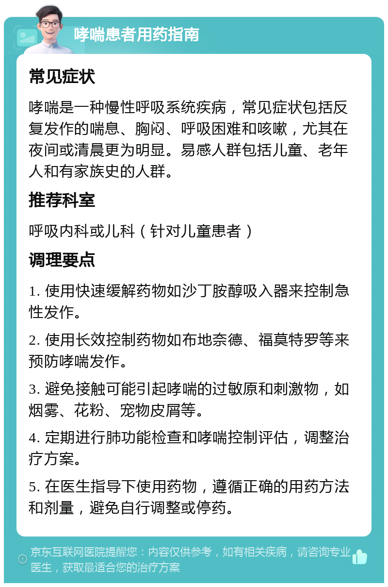 哮喘患者用药指南 常见症状 哮喘是一种慢性呼吸系统疾病，常见症状包括反复发作的喘息、胸闷、呼吸困难和咳嗽，尤其在夜间或清晨更为明显。易感人群包括儿童、老年人和有家族史的人群。 推荐科室 呼吸内科或儿科（针对儿童患者） 调理要点 1. 使用快速缓解药物如沙丁胺醇吸入器来控制急性发作。 2. 使用长效控制药物如布地奈德、福莫特罗等来预防哮喘发作。 3. 避免接触可能引起哮喘的过敏原和刺激物，如烟雾、花粉、宠物皮屑等。 4. 定期进行肺功能检查和哮喘控制评估，调整治疗方案。 5. 在医生指导下使用药物，遵循正确的用药方法和剂量，避免自行调整或停药。