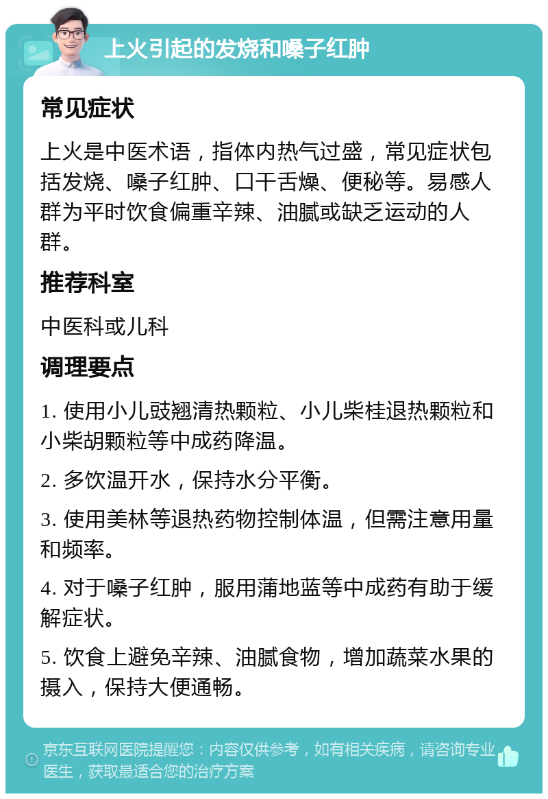 上火引起的发烧和嗓子红肿 常见症状 上火是中医术语，指体内热气过盛，常见症状包括发烧、嗓子红肿、口干舌燥、便秘等。易感人群为平时饮食偏重辛辣、油腻或缺乏运动的人群。 推荐科室 中医科或儿科 调理要点 1. 使用小儿豉翘清热颗粒、小儿柴桂退热颗粒和小柴胡颗粒等中成药降温。 2. 多饮温开水，保持水分平衡。 3. 使用美林等退热药物控制体温，但需注意用量和频率。 4. 对于嗓子红肿，服用蒲地蓝等中成药有助于缓解症状。 5. 饮食上避免辛辣、油腻食物，增加蔬菜水果的摄入，保持大便通畅。