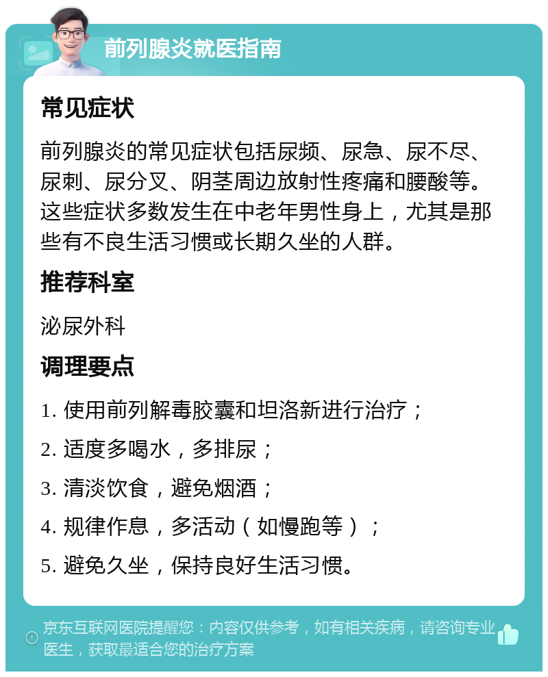 前列腺炎就医指南 常见症状 前列腺炎的常见症状包括尿频、尿急、尿不尽、尿刺、尿分叉、阴茎周边放射性疼痛和腰酸等。这些症状多数发生在中老年男性身上，尤其是那些有不良生活习惯或长期久坐的人群。 推荐科室 泌尿外科 调理要点 1. 使用前列解毒胶囊和坦洛新进行治疗； 2. 适度多喝水，多排尿； 3. 清淡饮食，避免烟酒； 4. 规律作息，多活动（如慢跑等）； 5. 避免久坐，保持良好生活习惯。