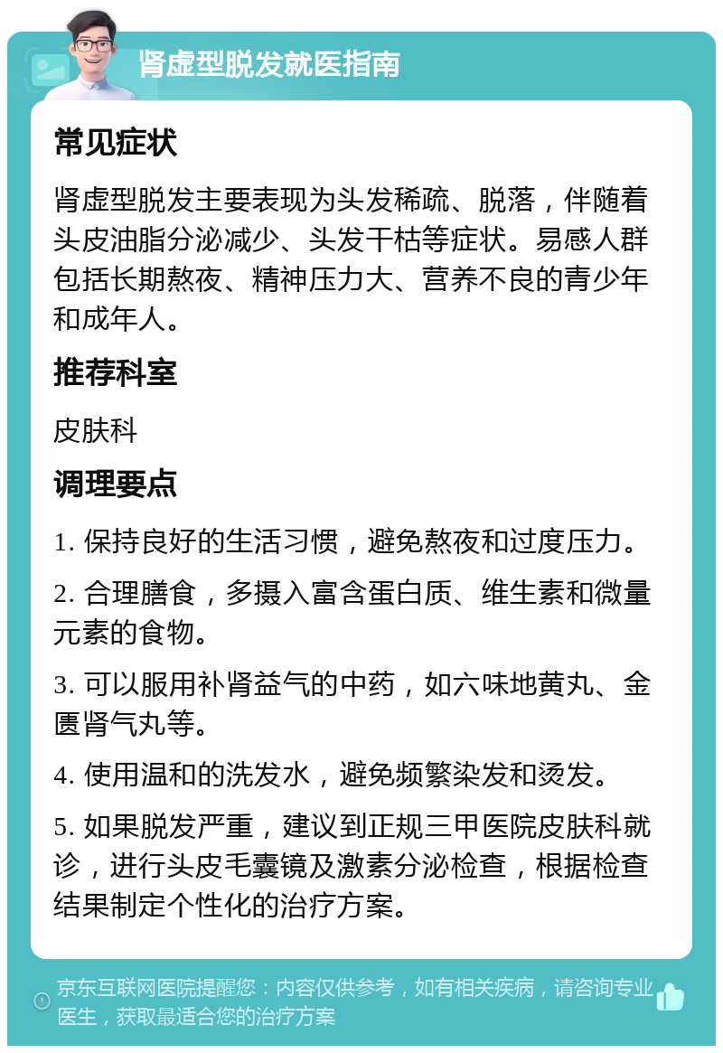 肾虚型脱发就医指南 常见症状 肾虚型脱发主要表现为头发稀疏、脱落，伴随着头皮油脂分泌减少、头发干枯等症状。易感人群包括长期熬夜、精神压力大、营养不良的青少年和成年人。 推荐科室 皮肤科 调理要点 1. 保持良好的生活习惯，避免熬夜和过度压力。 2. 合理膳食，多摄入富含蛋白质、维生素和微量元素的食物。 3. 可以服用补肾益气的中药，如六味地黄丸、金匮肾气丸等。 4. 使用温和的洗发水，避免频繁染发和烫发。 5. 如果脱发严重，建议到正规三甲医院皮肤科就诊，进行头皮毛囊镜及激素分泌检查，根据检查结果制定个性化的治疗方案。