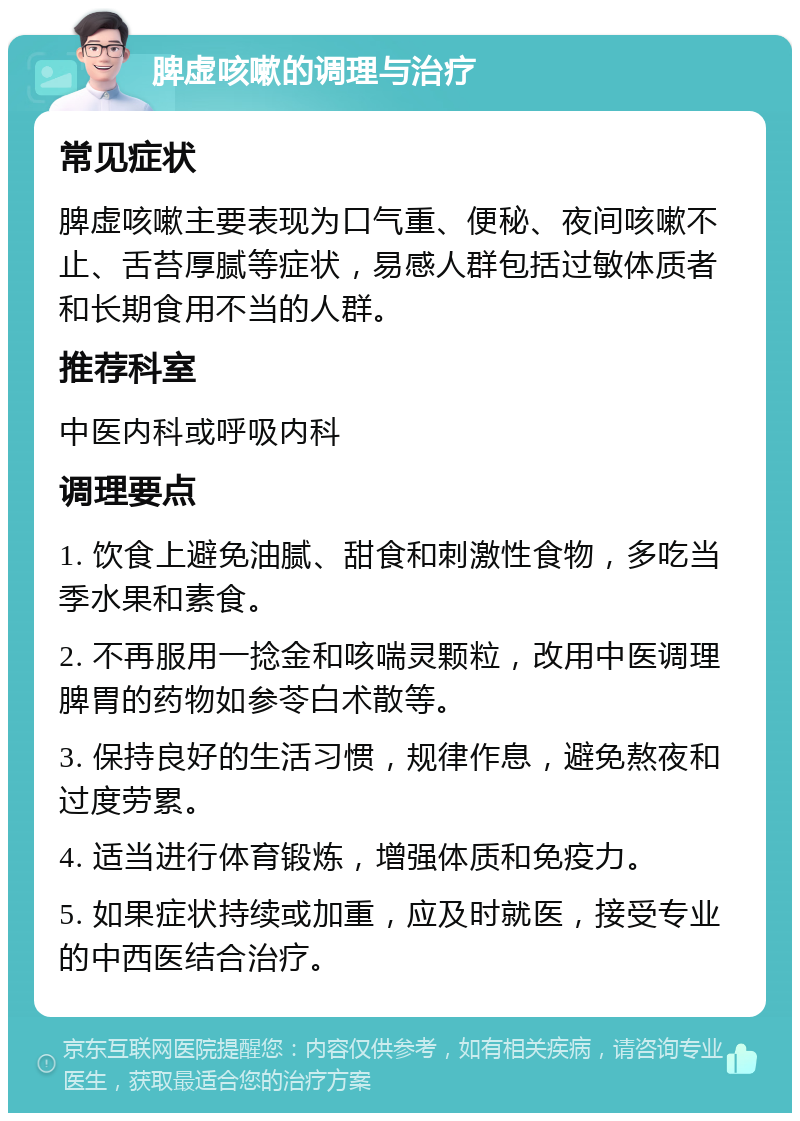 脾虚咳嗽的调理与治疗 常见症状 脾虚咳嗽主要表现为口气重、便秘、夜间咳嗽不止、舌苔厚腻等症状，易感人群包括过敏体质者和长期食用不当的人群。 推荐科室 中医内科或呼吸内科 调理要点 1. 饮食上避免油腻、甜食和刺激性食物，多吃当季水果和素食。 2. 不再服用一捻金和咳喘灵颗粒，改用中医调理脾胃的药物如参苓白术散等。 3. 保持良好的生活习惯，规律作息，避免熬夜和过度劳累。 4. 适当进行体育锻炼，增强体质和免疫力。 5. 如果症状持续或加重，应及时就医，接受专业的中西医结合治疗。