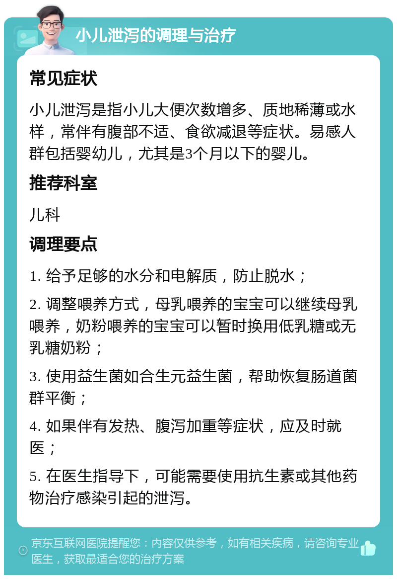 小儿泄泻的调理与治疗 常见症状 小儿泄泻是指小儿大便次数增多、质地稀薄或水样，常伴有腹部不适、食欲减退等症状。易感人群包括婴幼儿，尤其是3个月以下的婴儿。 推荐科室 儿科 调理要点 1. 给予足够的水分和电解质，防止脱水； 2. 调整喂养方式，母乳喂养的宝宝可以继续母乳喂养，奶粉喂养的宝宝可以暂时换用低乳糖或无乳糖奶粉； 3. 使用益生菌如合生元益生菌，帮助恢复肠道菌群平衡； 4. 如果伴有发热、腹泻加重等症状，应及时就医； 5. 在医生指导下，可能需要使用抗生素或其他药物治疗感染引起的泄泻。