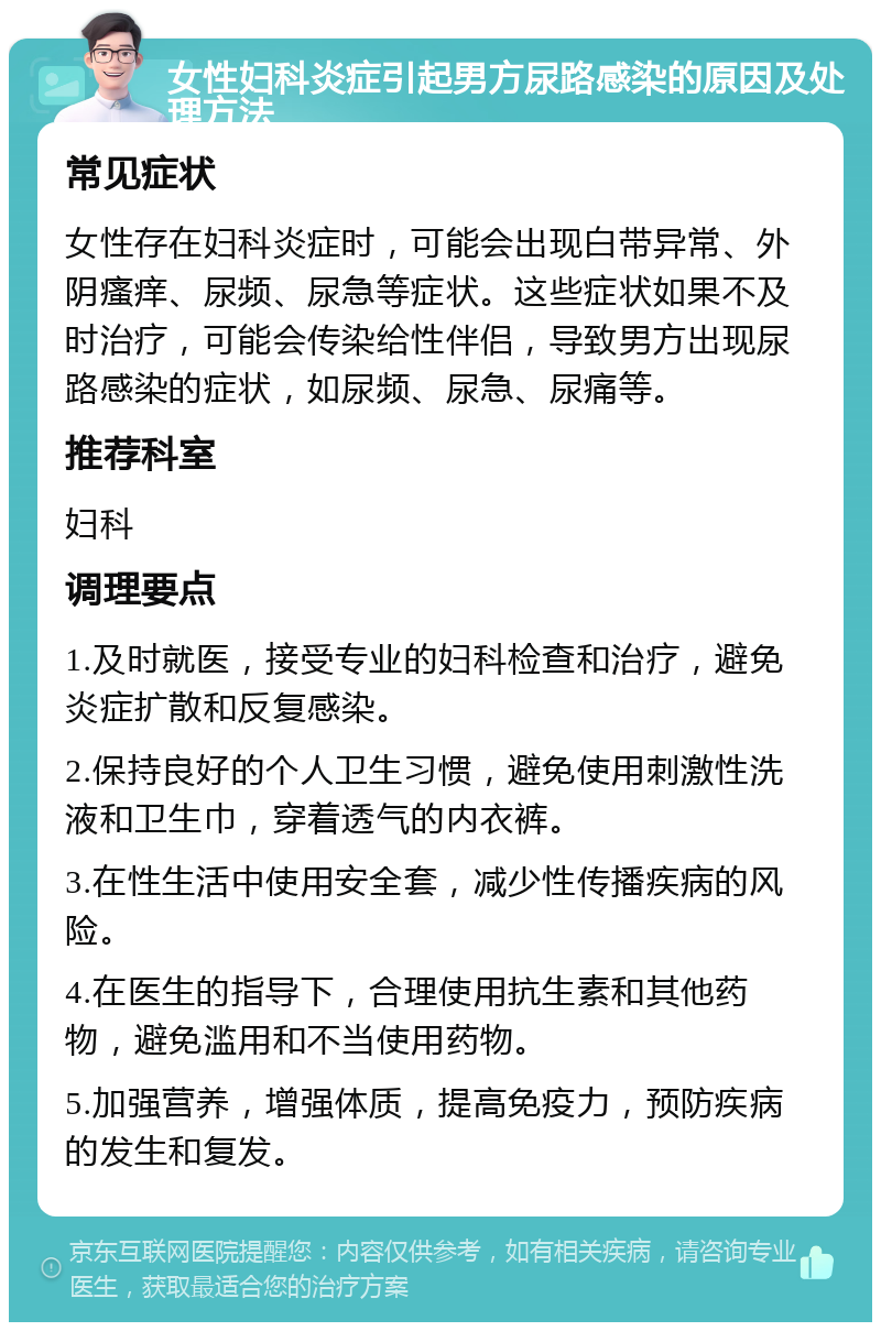 女性妇科炎症引起男方尿路感染的原因及处理方法 常见症状 女性存在妇科炎症时，可能会出现白带异常、外阴瘙痒、尿频、尿急等症状。这些症状如果不及时治疗，可能会传染给性伴侣，导致男方出现尿路感染的症状，如尿频、尿急、尿痛等。 推荐科室 妇科 调理要点 1.及时就医，接受专业的妇科检查和治疗，避免炎症扩散和反复感染。 2.保持良好的个人卫生习惯，避免使用刺激性洗液和卫生巾，穿着透气的内衣裤。 3.在性生活中使用安全套，减少性传播疾病的风险。 4.在医生的指导下，合理使用抗生素和其他药物，避免滥用和不当使用药物。 5.加强营养，增强体质，提高免疫力，预防疾病的发生和复发。