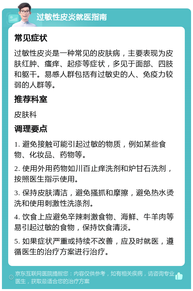 过敏性皮炎就医指南 常见症状 过敏性皮炎是一种常见的皮肤病，主要表现为皮肤红肿、瘙痒、起疹等症状，多见于面部、四肢和躯干。易感人群包括有过敏史的人、免疫力较弱的人群等。 推荐科室 皮肤科 调理要点 1. 避免接触可能引起过敏的物质，例如某些食物、化妆品、药物等。 2. 使用外用药物如川百止痒洗剂和炉甘石洗剂，按照医生指示使用。 3. 保持皮肤清洁，避免搔抓和摩擦，避免热水烫洗和使用刺激性洗涤剂。 4. 饮食上应避免辛辣刺激食物、海鲜、牛羊肉等易引起过敏的食物，保持饮食清淡。 5. 如果症状严重或持续不改善，应及时就医，遵循医生的治疗方案进行治疗。