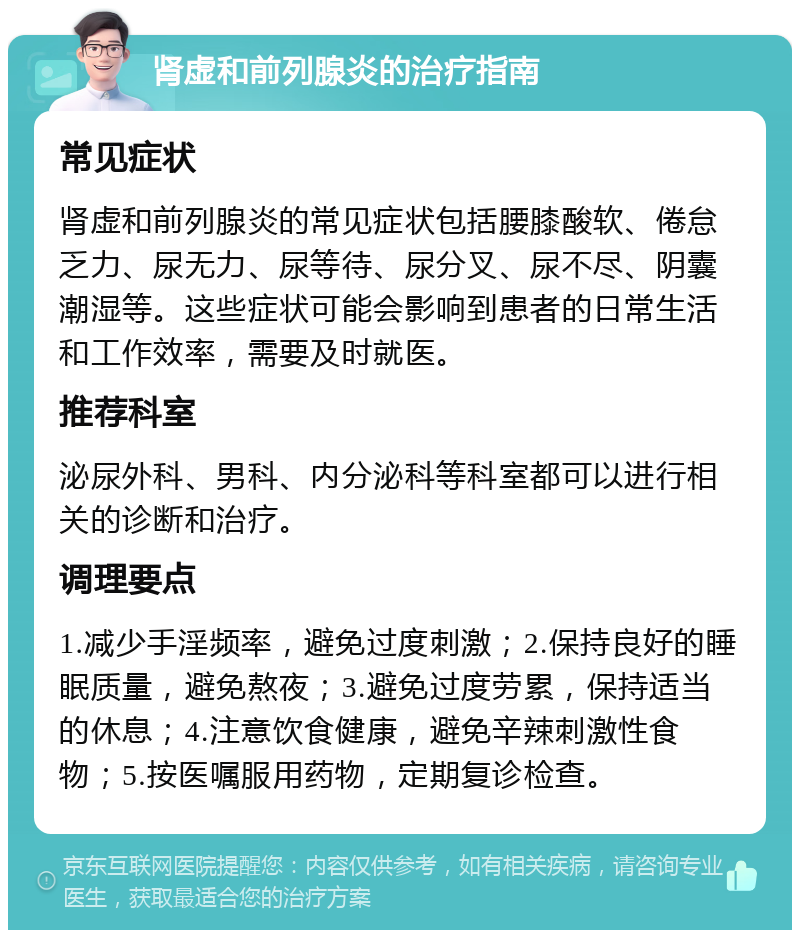 肾虚和前列腺炎的治疗指南 常见症状 肾虚和前列腺炎的常见症状包括腰膝酸软、倦怠乏力、尿无力、尿等待、尿分叉、尿不尽、阴囊潮湿等。这些症状可能会影响到患者的日常生活和工作效率，需要及时就医。 推荐科室 泌尿外科、男科、内分泌科等科室都可以进行相关的诊断和治疗。 调理要点 1.减少手淫频率，避免过度刺激；2.保持良好的睡眠质量，避免熬夜；3.避免过度劳累，保持适当的休息；4.注意饮食健康，避免辛辣刺激性食物；5.按医嘱服用药物，定期复诊检查。