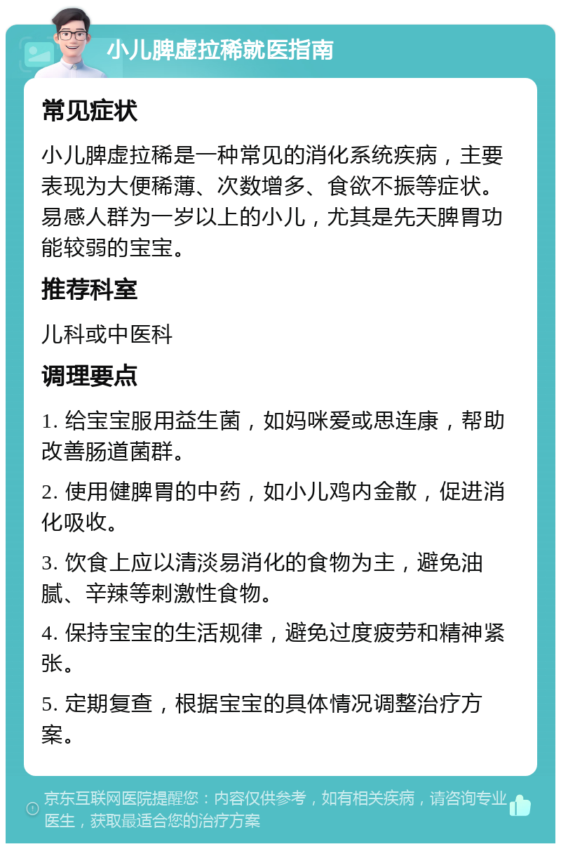 小儿脾虚拉稀就医指南 常见症状 小儿脾虚拉稀是一种常见的消化系统疾病，主要表现为大便稀薄、次数增多、食欲不振等症状。易感人群为一岁以上的小儿，尤其是先天脾胃功能较弱的宝宝。 推荐科室 儿科或中医科 调理要点 1. 给宝宝服用益生菌，如妈咪爱或思连康，帮助改善肠道菌群。 2. 使用健脾胃的中药，如小儿鸡内金散，促进消化吸收。 3. 饮食上应以清淡易消化的食物为主，避免油腻、辛辣等刺激性食物。 4. 保持宝宝的生活规律，避免过度疲劳和精神紧张。 5. 定期复查，根据宝宝的具体情况调整治疗方案。