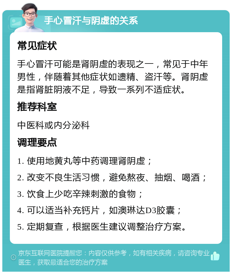 手心冒汗与阴虚的关系 常见症状 手心冒汗可能是肾阴虚的表现之一，常见于中年男性，伴随着其他症状如遗精、盗汗等。肾阴虚是指肾脏阴液不足，导致一系列不适症状。 推荐科室 中医科或内分泌科 调理要点 1. 使用地黄丸等中药调理肾阴虚； 2. 改变不良生活习惯，避免熬夜、抽烟、喝酒； 3. 饮食上少吃辛辣刺激的食物； 4. 可以适当补充钙片，如澳琳达D3胶囊； 5. 定期复查，根据医生建议调整治疗方案。