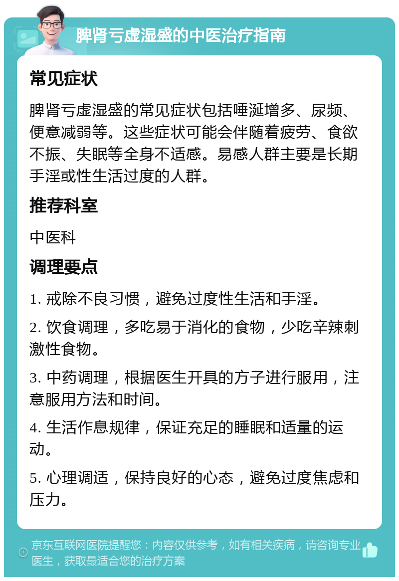 脾肾亏虚湿盛的中医治疗指南 常见症状 脾肾亏虚湿盛的常见症状包括唾涎增多、尿频、便意减弱等。这些症状可能会伴随着疲劳、食欲不振、失眠等全身不适感。易感人群主要是长期手淫或性生活过度的人群。 推荐科室 中医科 调理要点 1. 戒除不良习惯，避免过度性生活和手淫。 2. 饮食调理，多吃易于消化的食物，少吃辛辣刺激性食物。 3. 中药调理，根据医生开具的方子进行服用，注意服用方法和时间。 4. 生活作息规律，保证充足的睡眠和适量的运动。 5. 心理调适，保持良好的心态，避免过度焦虑和压力。