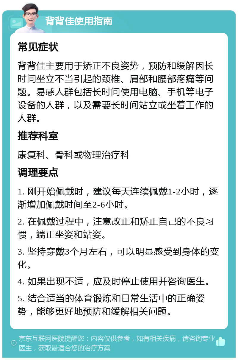 背背佳使用指南 常见症状 背背佳主要用于矫正不良姿势，预防和缓解因长时间坐立不当引起的颈椎、肩部和腰部疼痛等问题。易感人群包括长时间使用电脑、手机等电子设备的人群，以及需要长时间站立或坐着工作的人群。 推荐科室 康复科、骨科或物理治疗科 调理要点 1. 刚开始佩戴时，建议每天连续佩戴1-2小时，逐渐增加佩戴时间至2-6小时。 2. 在佩戴过程中，注意改正和矫正自己的不良习惯，端正坐姿和站姿。 3. 坚持穿戴3个月左右，可以明显感受到身体的变化。 4. 如果出现不适，应及时停止使用并咨询医生。 5. 结合适当的体育锻炼和日常生活中的正确姿势，能够更好地预防和缓解相关问题。