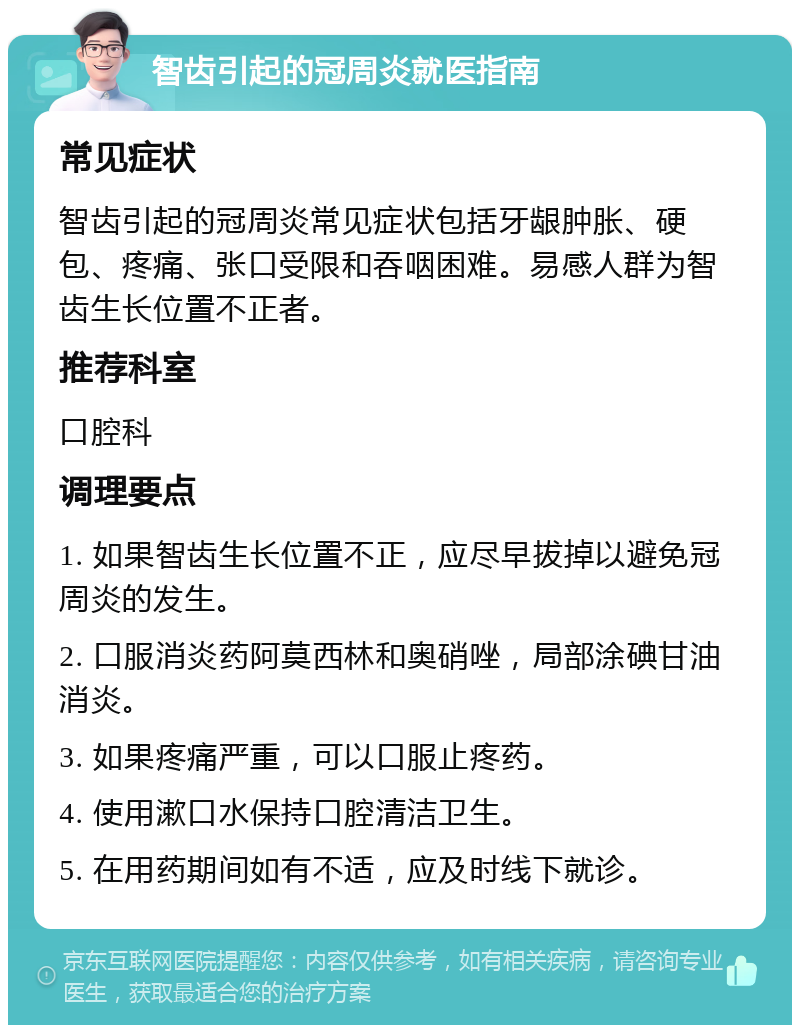 智齿引起的冠周炎就医指南 常见症状 智齿引起的冠周炎常见症状包括牙龈肿胀、硬包、疼痛、张口受限和吞咽困难。易感人群为智齿生长位置不正者。 推荐科室 口腔科 调理要点 1. 如果智齿生长位置不正，应尽早拔掉以避免冠周炎的发生。 2. 口服消炎药阿莫西林和奥硝唑，局部涂碘甘油消炎。 3. 如果疼痛严重，可以口服止疼药。 4. 使用漱口水保持口腔清洁卫生。 5. 在用药期间如有不适，应及时线下就诊。