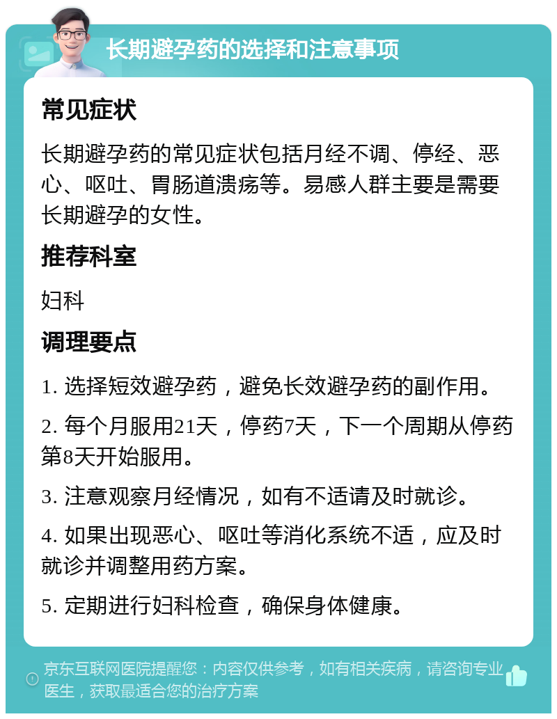 长期避孕药的选择和注意事项 常见症状 长期避孕药的常见症状包括月经不调、停经、恶心、呕吐、胃肠道溃疡等。易感人群主要是需要长期避孕的女性。 推荐科室 妇科 调理要点 1. 选择短效避孕药，避免长效避孕药的副作用。 2. 每个月服用21天，停药7天，下一个周期从停药第8天开始服用。 3. 注意观察月经情况，如有不适请及时就诊。 4. 如果出现恶心、呕吐等消化系统不适，应及时就诊并调整用药方案。 5. 定期进行妇科检查，确保身体健康。