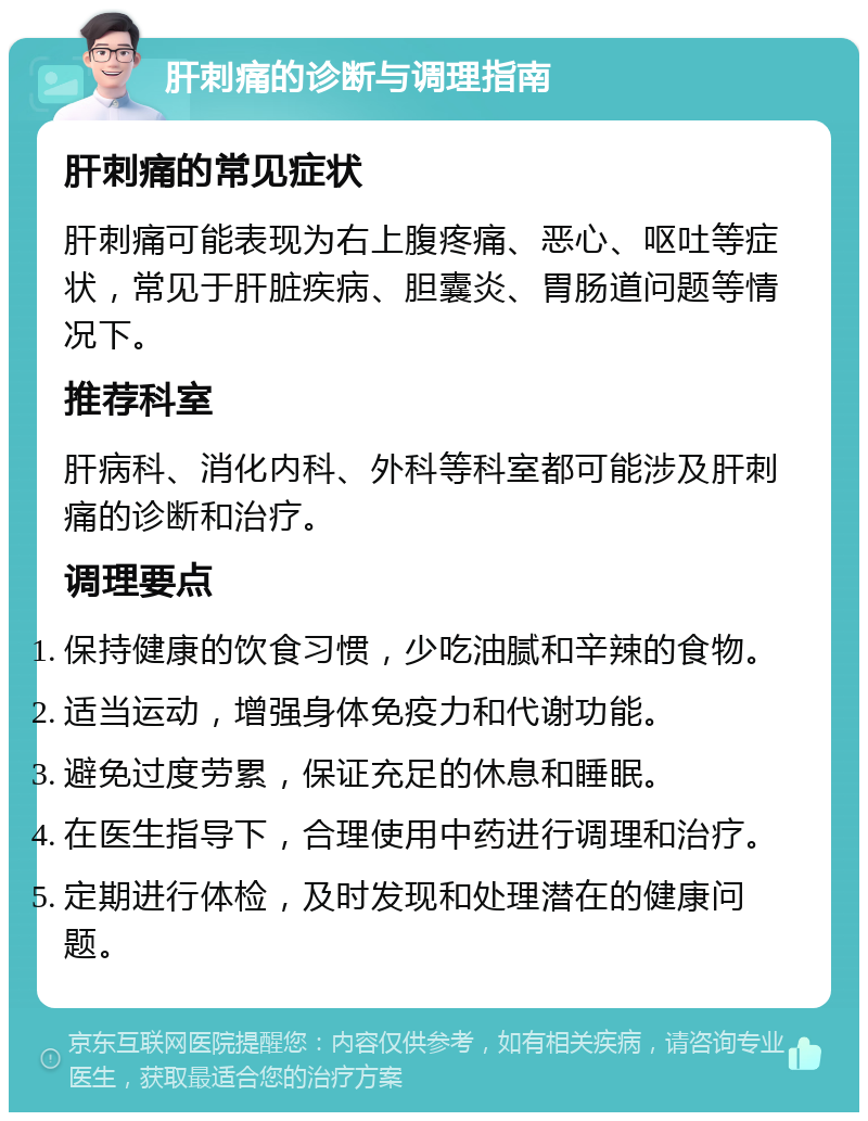 肝刺痛的诊断与调理指南 肝刺痛的常见症状 肝刺痛可能表现为右上腹疼痛、恶心、呕吐等症状，常见于肝脏疾病、胆囊炎、胃肠道问题等情况下。 推荐科室 肝病科、消化内科、外科等科室都可能涉及肝刺痛的诊断和治疗。 调理要点 保持健康的饮食习惯，少吃油腻和辛辣的食物。 适当运动，增强身体免疫力和代谢功能。 避免过度劳累，保证充足的休息和睡眠。 在医生指导下，合理使用中药进行调理和治疗。 定期进行体检，及时发现和处理潜在的健康问题。