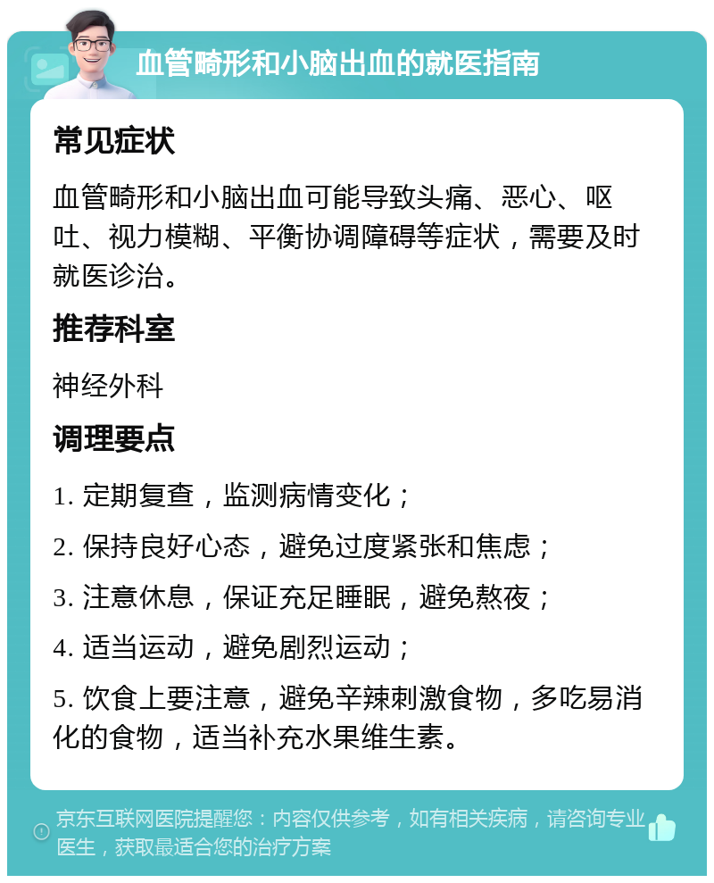 血管畸形和小脑出血的就医指南 常见症状 血管畸形和小脑出血可能导致头痛、恶心、呕吐、视力模糊、平衡协调障碍等症状，需要及时就医诊治。 推荐科室 神经外科 调理要点 1. 定期复查，监测病情变化； 2. 保持良好心态，避免过度紧张和焦虑； 3. 注意休息，保证充足睡眠，避免熬夜； 4. 适当运动，避免剧烈运动； 5. 饮食上要注意，避免辛辣刺激食物，多吃易消化的食物，适当补充水果维生素。