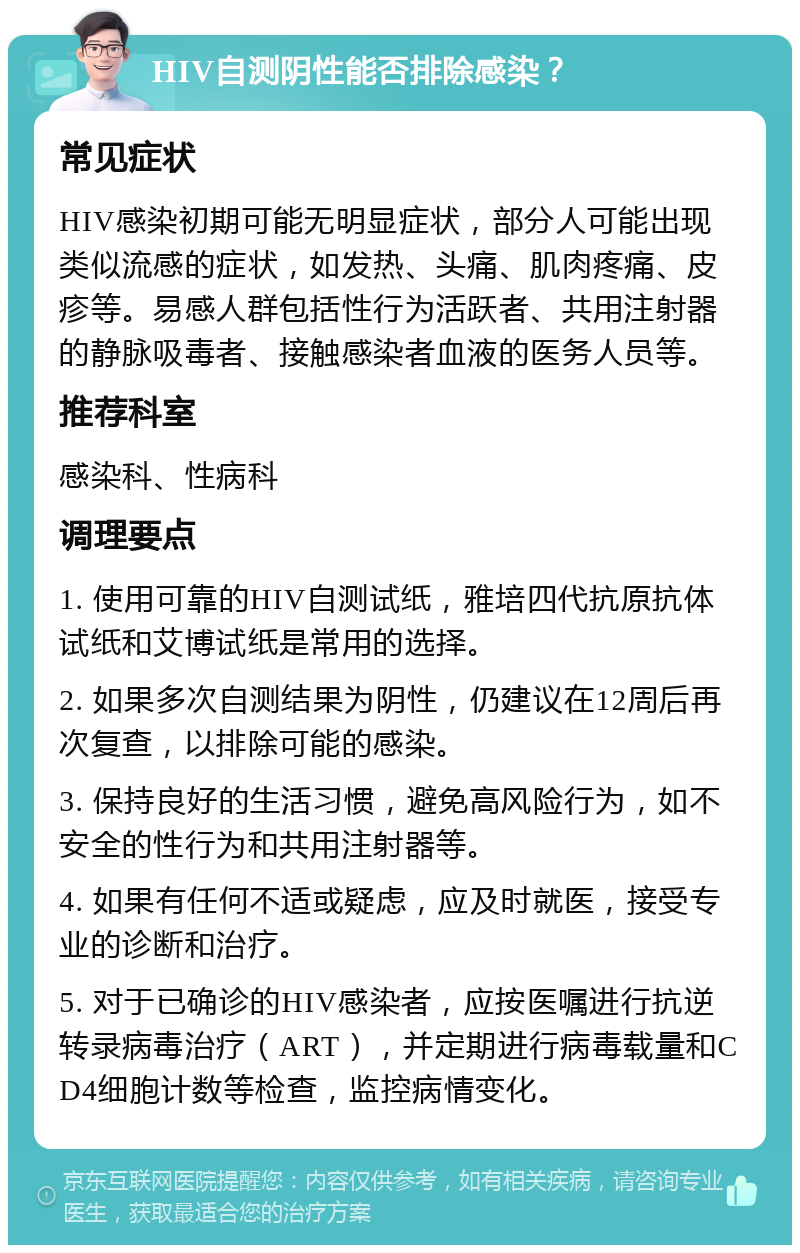 HIV自测阴性能否排除感染？ 常见症状 HIV感染初期可能无明显症状，部分人可能出现类似流感的症状，如发热、头痛、肌肉疼痛、皮疹等。易感人群包括性行为活跃者、共用注射器的静脉吸毒者、接触感染者血液的医务人员等。 推荐科室 感染科、性病科 调理要点 1. 使用可靠的HIV自测试纸，雅培四代抗原抗体试纸和艾博试纸是常用的选择。 2. 如果多次自测结果为阴性，仍建议在12周后再次复查，以排除可能的感染。 3. 保持良好的生活习惯，避免高风险行为，如不安全的性行为和共用注射器等。 4. 如果有任何不适或疑虑，应及时就医，接受专业的诊断和治疗。 5. 对于已确诊的HIV感染者，应按医嘱进行抗逆转录病毒治疗（ART），并定期进行病毒载量和CD4细胞计数等检查，监控病情变化。