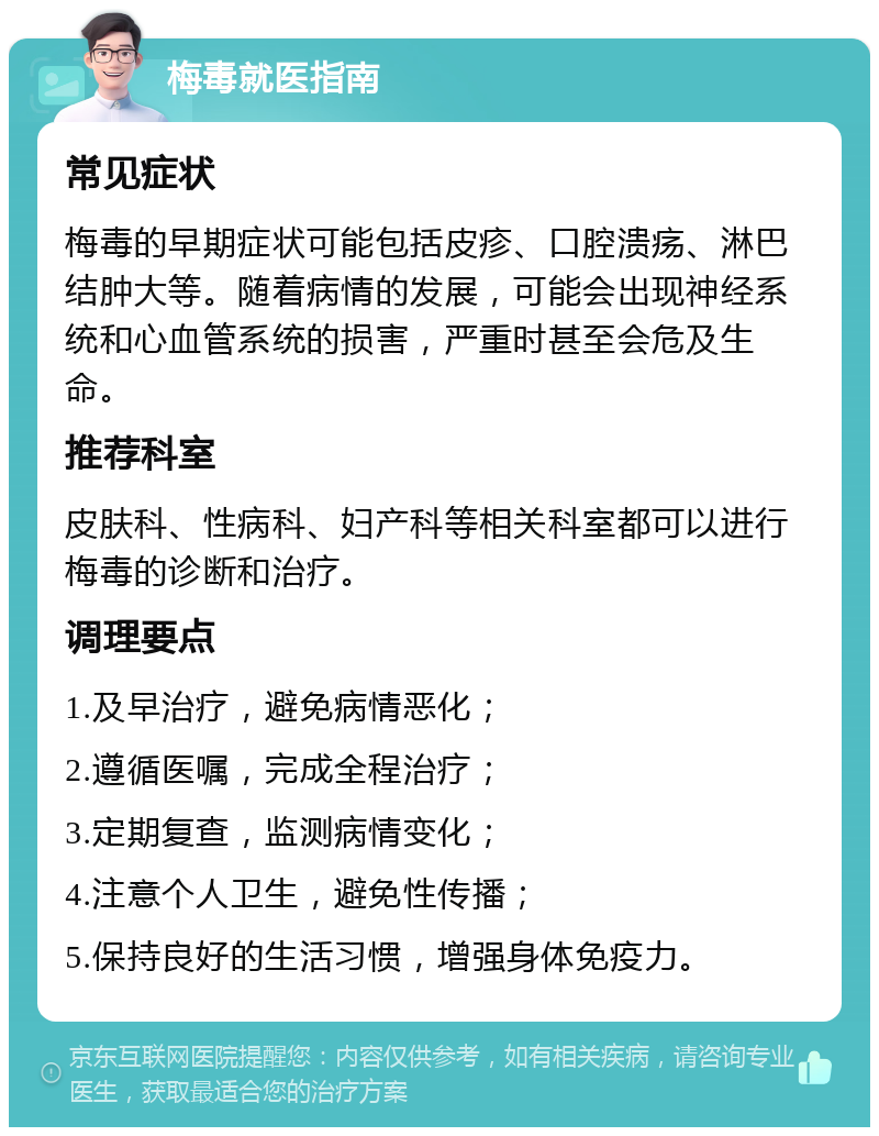 梅毒就医指南 常见症状 梅毒的早期症状可能包括皮疹、口腔溃疡、淋巴结肿大等。随着病情的发展，可能会出现神经系统和心血管系统的损害，严重时甚至会危及生命。 推荐科室 皮肤科、性病科、妇产科等相关科室都可以进行梅毒的诊断和治疗。 调理要点 1.及早治疗，避免病情恶化； 2.遵循医嘱，完成全程治疗； 3.定期复查，监测病情变化； 4.注意个人卫生，避免性传播； 5.保持良好的生活习惯，增强身体免疫力。