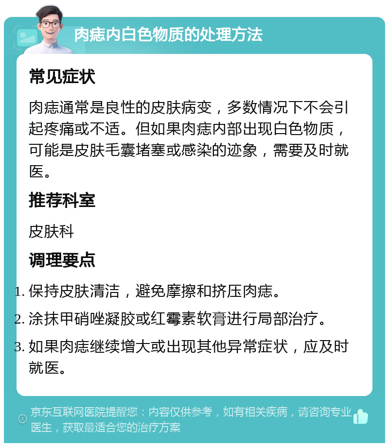 肉痣内白色物质的处理方法 常见症状 肉痣通常是良性的皮肤病变，多数情况下不会引起疼痛或不适。但如果肉痣内部出现白色物质，可能是皮肤毛囊堵塞或感染的迹象，需要及时就医。 推荐科室 皮肤科 调理要点 保持皮肤清洁，避免摩擦和挤压肉痣。 涂抹甲硝唑凝胶或红霉素软膏进行局部治疗。 如果肉痣继续增大或出现其他异常症状，应及时就医。