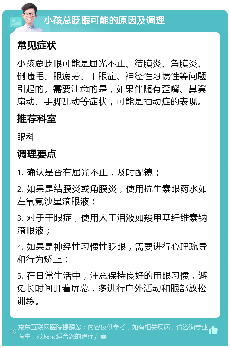 小孩总眨眼可能的原因及调理 常见症状 小孩总眨眼可能是屈光不正、结膜炎、角膜炎、倒睫毛、眼疲劳、干眼症、神经性习惯性等问题引起的。需要注意的是，如果伴随有歪嘴、鼻翼扇动、手脚乱动等症状，可能是抽动症的表现。 推荐科室 眼科 调理要点 1. 确认是否有屈光不正，及时配镜； 2. 如果是结膜炎或角膜炎，使用抗生素眼药水如左氧氟沙星滴眼液； 3. 对于干眼症，使用人工泪液如羧甲基纤维素钠滴眼液； 4. 如果是神经性习惯性眨眼，需要进行心理疏导和行为矫正； 5. 在日常生活中，注意保持良好的用眼习惯，避免长时间盯着屏幕，多进行户外活动和眼部放松训练。