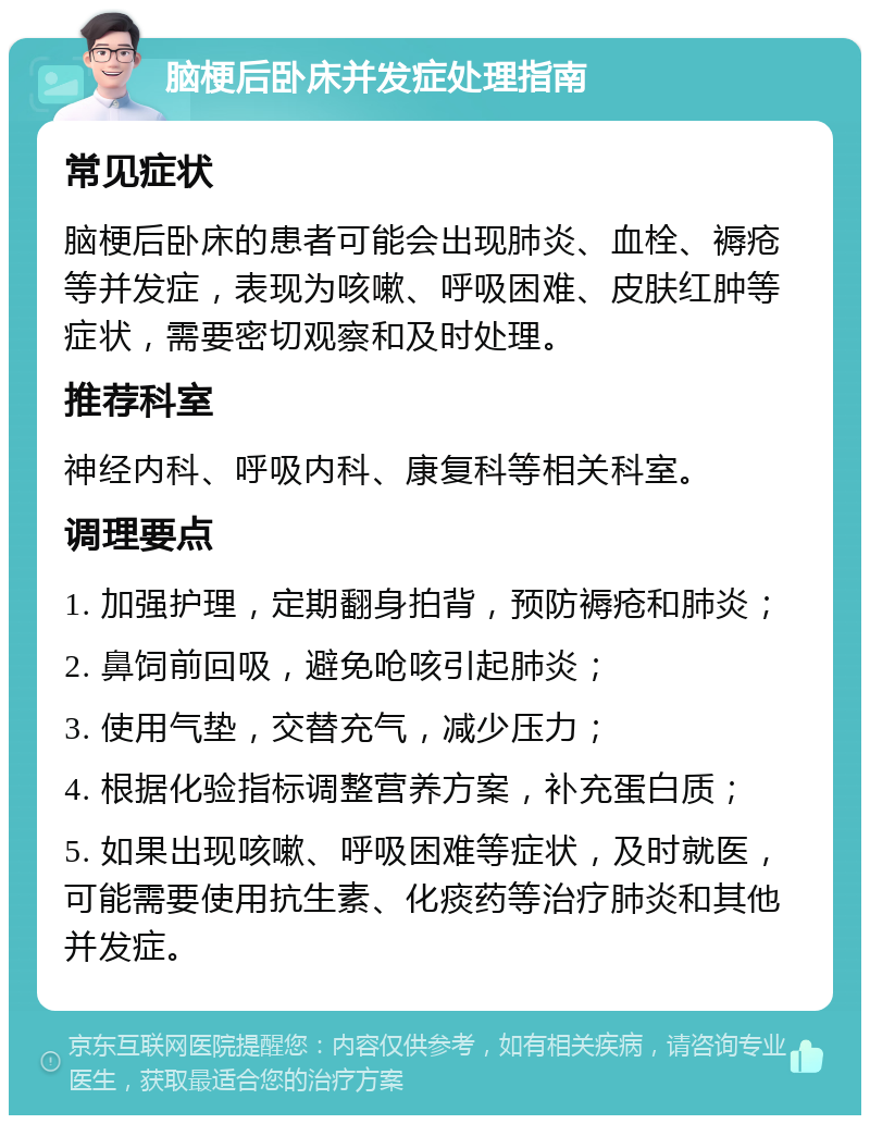 脑梗后卧床并发症处理指南 常见症状 脑梗后卧床的患者可能会出现肺炎、血栓、褥疮等并发症，表现为咳嗽、呼吸困难、皮肤红肿等症状，需要密切观察和及时处理。 推荐科室 神经内科、呼吸内科、康复科等相关科室。 调理要点 1. 加强护理，定期翻身拍背，预防褥疮和肺炎； 2. 鼻饲前回吸，避免呛咳引起肺炎； 3. 使用气垫，交替充气，减少压力； 4. 根据化验指标调整营养方案，补充蛋白质； 5. 如果出现咳嗽、呼吸困难等症状，及时就医，可能需要使用抗生素、化痰药等治疗肺炎和其他并发症。