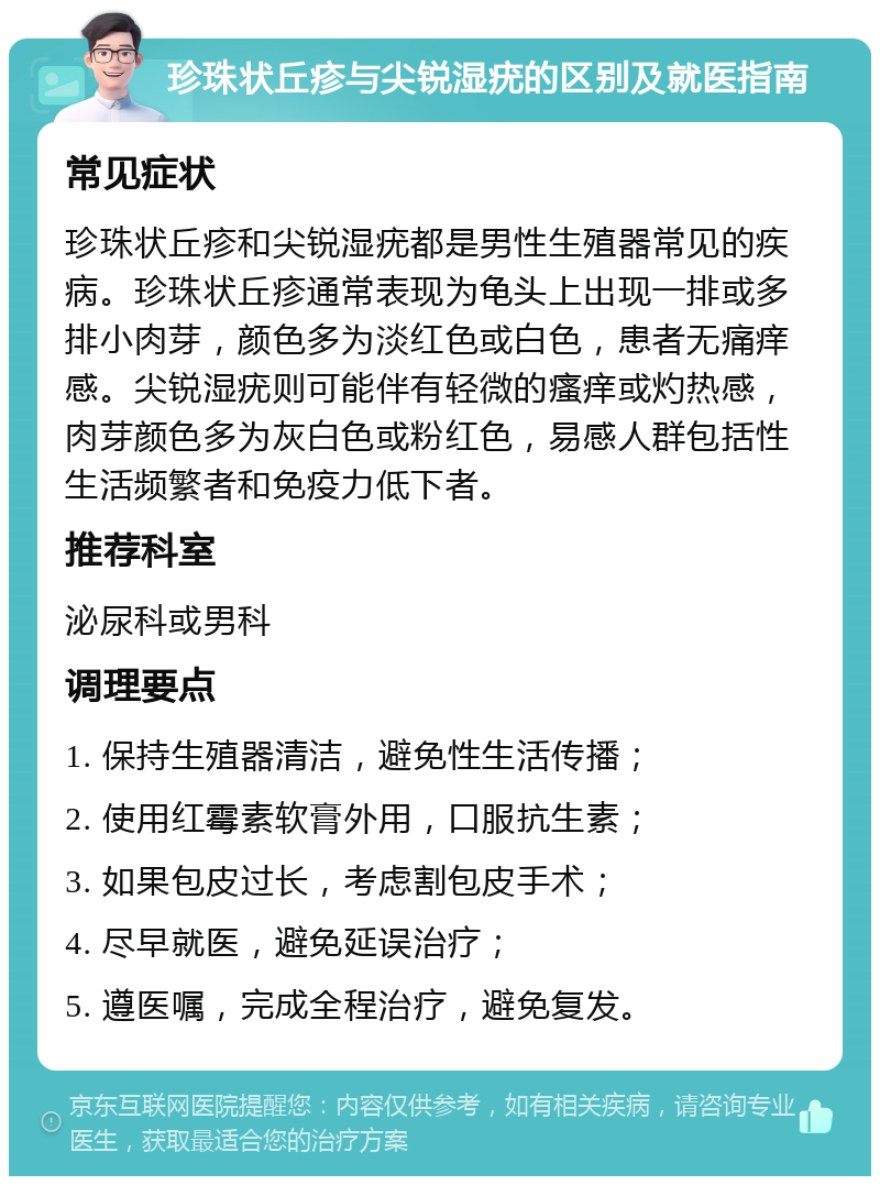 珍珠状丘疹与尖锐湿疣的区别及就医指南 常见症状 珍珠状丘疹和尖锐湿疣都是男性生殖器常见的疾病。珍珠状丘疹通常表现为龟头上出现一排或多排小肉芽，颜色多为淡红色或白色，患者无痛痒感。尖锐湿疣则可能伴有轻微的瘙痒或灼热感，肉芽颜色多为灰白色或粉红色，易感人群包括性生活频繁者和免疫力低下者。 推荐科室 泌尿科或男科 调理要点 1. 保持生殖器清洁，避免性生活传播； 2. 使用红霉素软膏外用，口服抗生素； 3. 如果包皮过长，考虑割包皮手术； 4. 尽早就医，避免延误治疗； 5. 遵医嘱，完成全程治疗，避免复发。