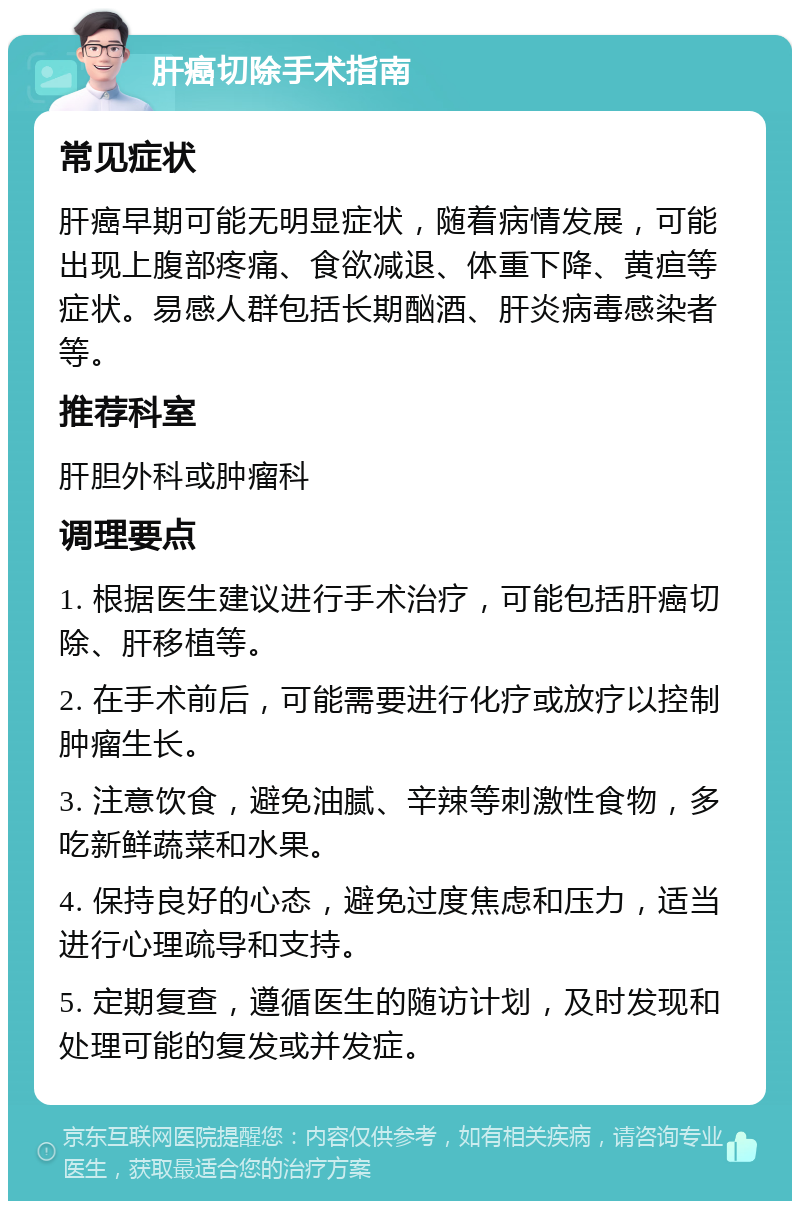 肝癌切除手术指南 常见症状 肝癌早期可能无明显症状，随着病情发展，可能出现上腹部疼痛、食欲减退、体重下降、黄疸等症状。易感人群包括长期酗酒、肝炎病毒感染者等。 推荐科室 肝胆外科或肿瘤科 调理要点 1. 根据医生建议进行手术治疗，可能包括肝癌切除、肝移植等。 2. 在手术前后，可能需要进行化疗或放疗以控制肿瘤生长。 3. 注意饮食，避免油腻、辛辣等刺激性食物，多吃新鲜蔬菜和水果。 4. 保持良好的心态，避免过度焦虑和压力，适当进行心理疏导和支持。 5. 定期复查，遵循医生的随访计划，及时发现和处理可能的复发或并发症。