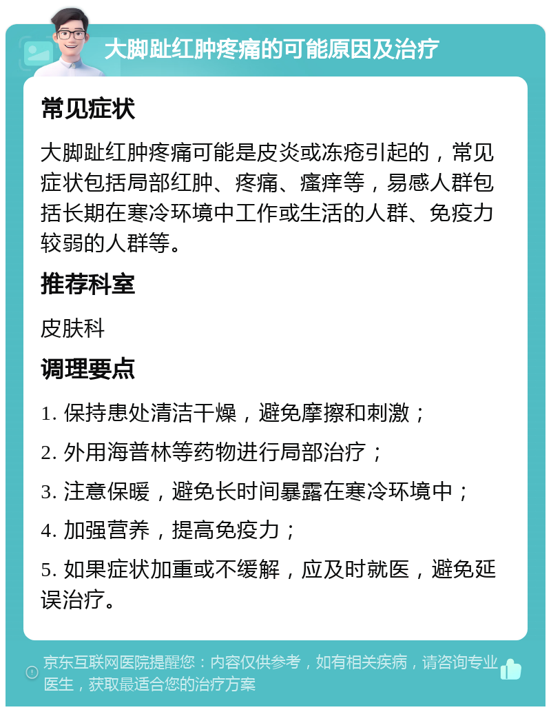 大脚趾红肿疼痛的可能原因及治疗 常见症状 大脚趾红肿疼痛可能是皮炎或冻疮引起的，常见症状包括局部红肿、疼痛、瘙痒等，易感人群包括长期在寒冷环境中工作或生活的人群、免疫力较弱的人群等。 推荐科室 皮肤科 调理要点 1. 保持患处清洁干燥，避免摩擦和刺激； 2. 外用海普林等药物进行局部治疗； 3. 注意保暖，避免长时间暴露在寒冷环境中； 4. 加强营养，提高免疫力； 5. 如果症状加重或不缓解，应及时就医，避免延误治疗。