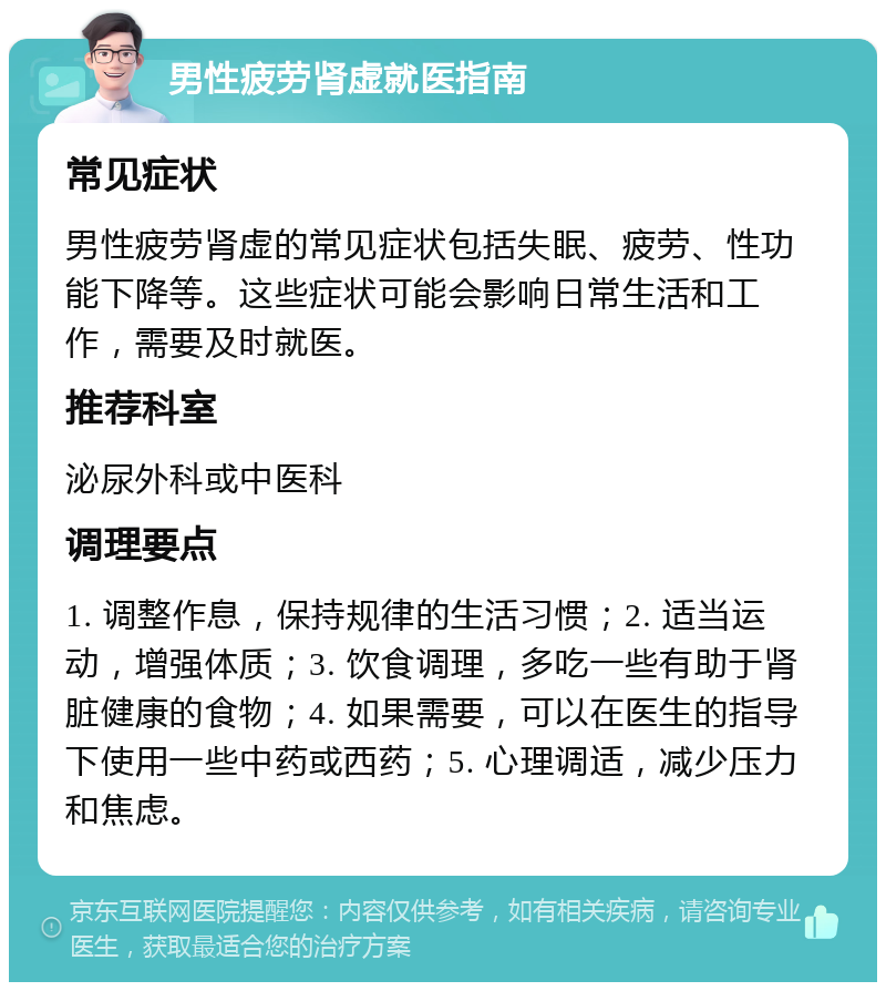 男性疲劳肾虚就医指南 常见症状 男性疲劳肾虚的常见症状包括失眠、疲劳、性功能下降等。这些症状可能会影响日常生活和工作，需要及时就医。 推荐科室 泌尿外科或中医科 调理要点 1. 调整作息，保持规律的生活习惯；2. 适当运动，增强体质；3. 饮食调理，多吃一些有助于肾脏健康的食物；4. 如果需要，可以在医生的指导下使用一些中药或西药；5. 心理调适，减少压力和焦虑。