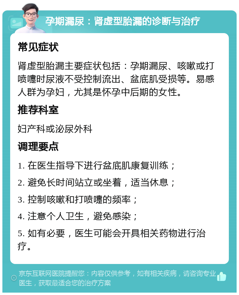 孕期漏尿：肾虚型胎漏的诊断与治疗 常见症状 肾虚型胎漏主要症状包括：孕期漏尿、咳嗽或打喷嚏时尿液不受控制流出、盆底肌受损等。易感人群为孕妇，尤其是怀孕中后期的女性。 推荐科室 妇产科或泌尿外科 调理要点 1. 在医生指导下进行盆底肌康复训练； 2. 避免长时间站立或坐着，适当休息； 3. 控制咳嗽和打喷嚏的频率； 4. 注意个人卫生，避免感染； 5. 如有必要，医生可能会开具相关药物进行治疗。