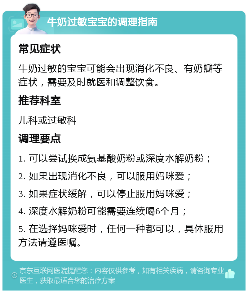 牛奶过敏宝宝的调理指南 常见症状 牛奶过敏的宝宝可能会出现消化不良、有奶瓣等症状，需要及时就医和调整饮食。 推荐科室 儿科或过敏科 调理要点 1. 可以尝试换成氨基酸奶粉或深度水解奶粉； 2. 如果出现消化不良，可以服用妈咪爱； 3. 如果症状缓解，可以停止服用妈咪爱； 4. 深度水解奶粉可能需要连续喝6个月； 5. 在选择妈咪爱时，任何一种都可以，具体服用方法请遵医嘱。