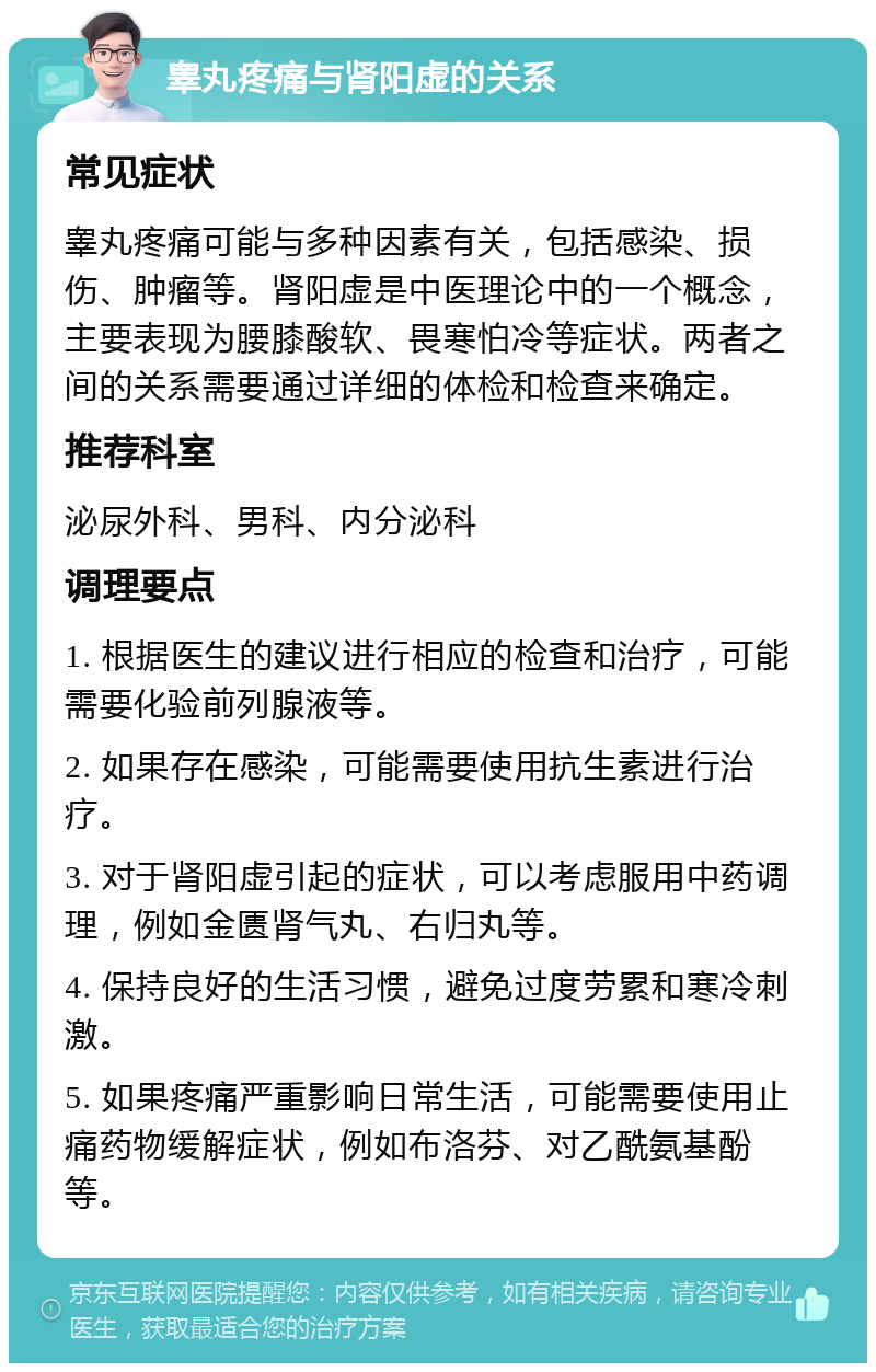 睾丸疼痛与肾阳虚的关系 常见症状 睾丸疼痛可能与多种因素有关，包括感染、损伤、肿瘤等。肾阳虚是中医理论中的一个概念，主要表现为腰膝酸软、畏寒怕冷等症状。两者之间的关系需要通过详细的体检和检查来确定。 推荐科室 泌尿外科、男科、内分泌科 调理要点 1. 根据医生的建议进行相应的检查和治疗，可能需要化验前列腺液等。 2. 如果存在感染，可能需要使用抗生素进行治疗。 3. 对于肾阳虚引起的症状，可以考虑服用中药调理，例如金匮肾气丸、右归丸等。 4. 保持良好的生活习惯，避免过度劳累和寒冷刺激。 5. 如果疼痛严重影响日常生活，可能需要使用止痛药物缓解症状，例如布洛芬、对乙酰氨基酚等。