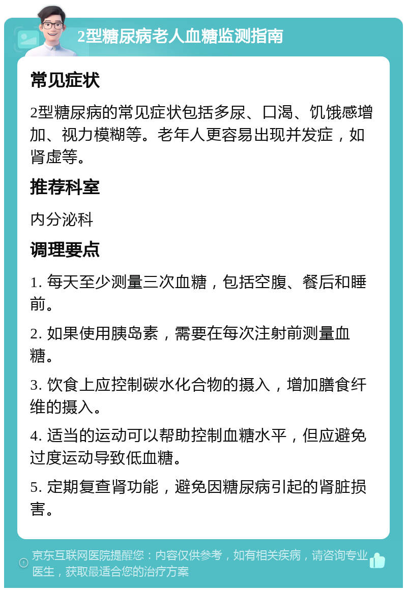 2型糖尿病老人血糖监测指南 常见症状 2型糖尿病的常见症状包括多尿、口渴、饥饿感增加、视力模糊等。老年人更容易出现并发症，如肾虚等。 推荐科室 内分泌科 调理要点 1. 每天至少测量三次血糖，包括空腹、餐后和睡前。 2. 如果使用胰岛素，需要在每次注射前测量血糖。 3. 饮食上应控制碳水化合物的摄入，增加膳食纤维的摄入。 4. 适当的运动可以帮助控制血糖水平，但应避免过度运动导致低血糖。 5. 定期复查肾功能，避免因糖尿病引起的肾脏损害。