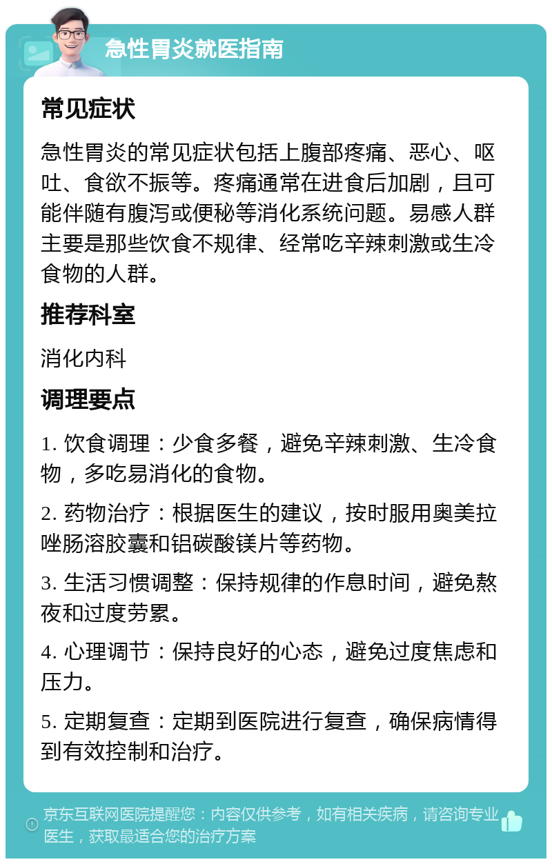 急性胃炎就医指南 常见症状 急性胃炎的常见症状包括上腹部疼痛、恶心、呕吐、食欲不振等。疼痛通常在进食后加剧，且可能伴随有腹泻或便秘等消化系统问题。易感人群主要是那些饮食不规律、经常吃辛辣刺激或生冷食物的人群。 推荐科室 消化内科 调理要点 1. 饮食调理：少食多餐，避免辛辣刺激、生冷食物，多吃易消化的食物。 2. 药物治疗：根据医生的建议，按时服用奥美拉唑肠溶胶囊和铝碳酸镁片等药物。 3. 生活习惯调整：保持规律的作息时间，避免熬夜和过度劳累。 4. 心理调节：保持良好的心态，避免过度焦虑和压力。 5. 定期复查：定期到医院进行复查，确保病情得到有效控制和治疗。