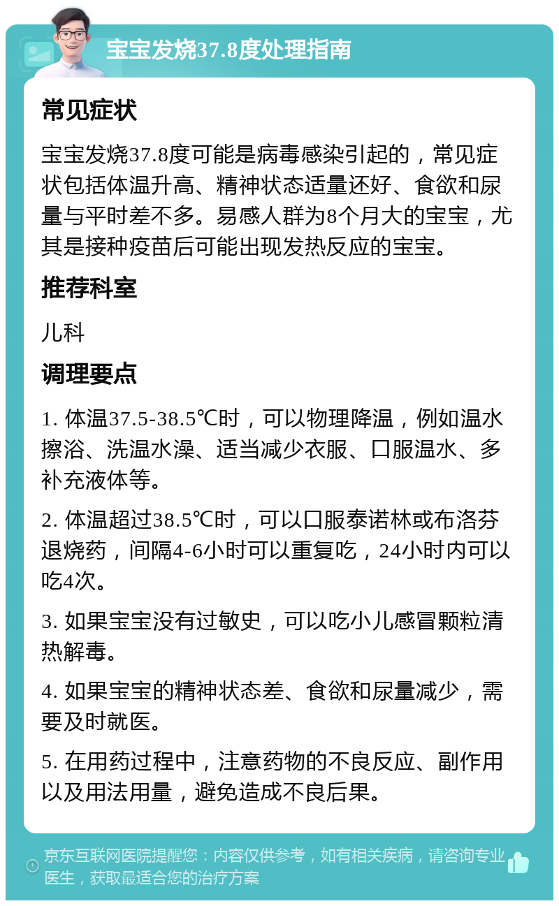 宝宝发烧37.8度处理指南 常见症状 宝宝发烧37.8度可能是病毒感染引起的，常见症状包括体温升高、精神状态适量还好、食欲和尿量与平时差不多。易感人群为8个月大的宝宝，尤其是接种疫苗后可能出现发热反应的宝宝。 推荐科室 儿科 调理要点 1. 体温37.5-38.5℃时，可以物理降温，例如温水擦浴、洗温水澡、适当减少衣服、口服温水、多补充液体等。 2. 体温超过38.5℃时，可以口服泰诺林或布洛芬退烧药，间隔4-6小时可以重复吃，24小时内可以吃4次。 3. 如果宝宝没有过敏史，可以吃小儿感冒颗粒清热解毒。 4. 如果宝宝的精神状态差、食欲和尿量减少，需要及时就医。 5. 在用药过程中，注意药物的不良反应、副作用以及用法用量，避免造成不良后果。