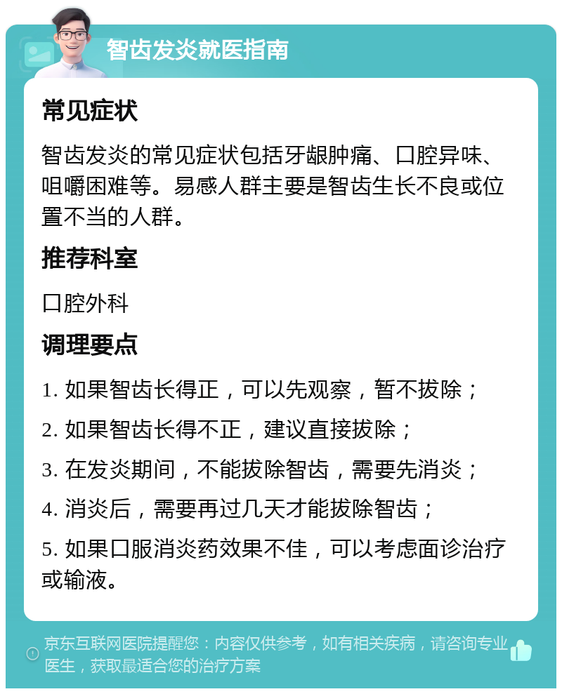 智齿发炎就医指南 常见症状 智齿发炎的常见症状包括牙龈肿痛、口腔异味、咀嚼困难等。易感人群主要是智齿生长不良或位置不当的人群。 推荐科室 口腔外科 调理要点 1. 如果智齿长得正，可以先观察，暂不拔除； 2. 如果智齿长得不正，建议直接拔除； 3. 在发炎期间，不能拔除智齿，需要先消炎； 4. 消炎后，需要再过几天才能拔除智齿； 5. 如果口服消炎药效果不佳，可以考虑面诊治疗或输液。