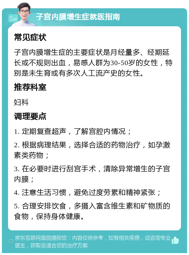 子宫内膜增生症就医指南 常见症状 子宫内膜增生症的主要症状是月经量多、经期延长或不规则出血，易感人群为30-50岁的女性，特别是未生育或有多次人工流产史的女性。 推荐科室 妇科 调理要点 1. 定期复查超声，了解宫腔内情况； 2. 根据病理结果，选择合适的药物治疗，如孕激素类药物； 3. 在必要时进行刮宫手术，清除异常增生的子宫内膜； 4. 注意生活习惯，避免过度劳累和精神紧张； 5. 合理安排饮食，多摄入富含维生素和矿物质的食物，保持身体健康。