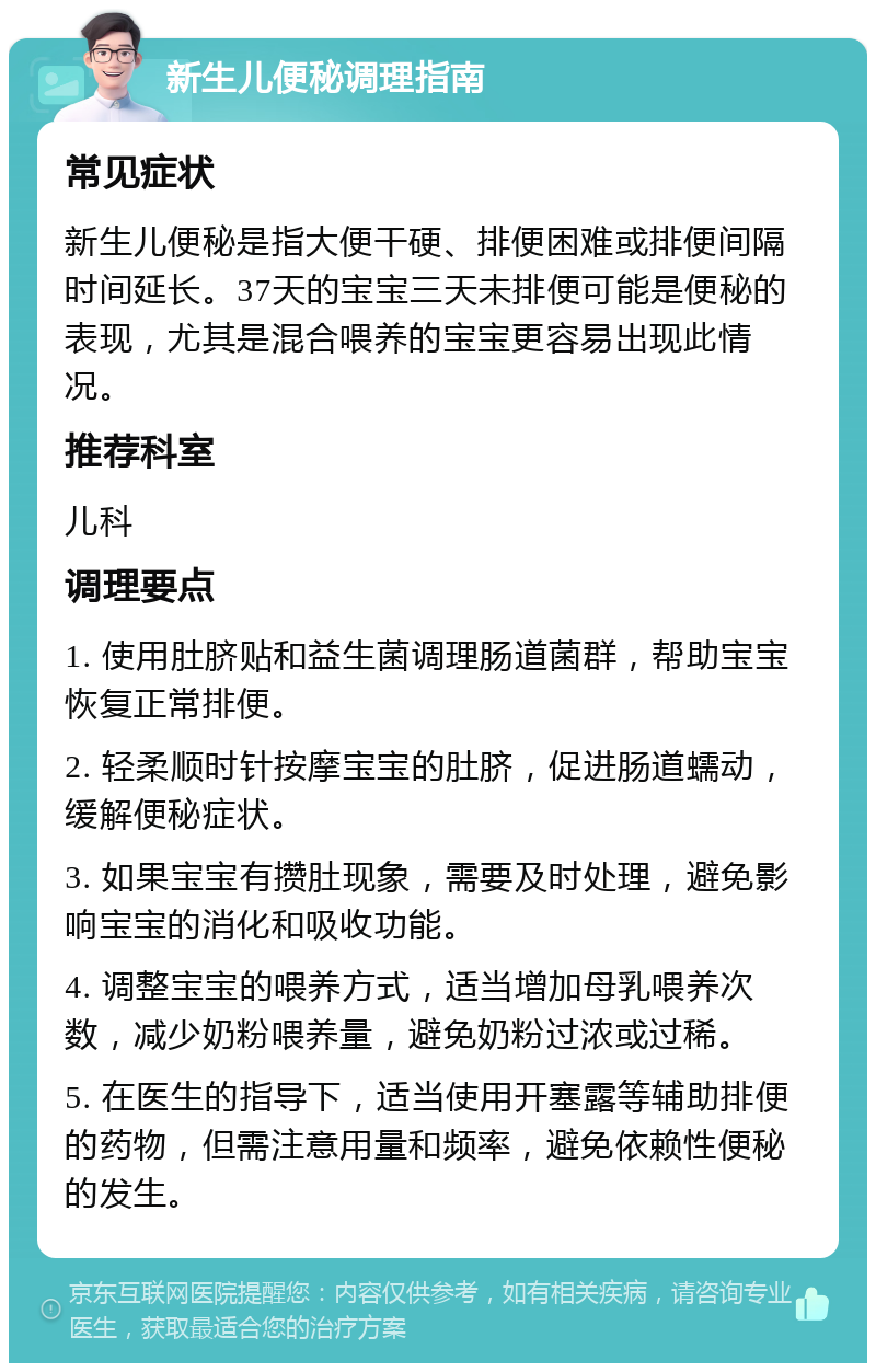 新生儿便秘调理指南 常见症状 新生儿便秘是指大便干硬、排便困难或排便间隔时间延长。37天的宝宝三天未排便可能是便秘的表现，尤其是混合喂养的宝宝更容易出现此情况。 推荐科室 儿科 调理要点 1. 使用肚脐贴和益生菌调理肠道菌群，帮助宝宝恢复正常排便。 2. 轻柔顺时针按摩宝宝的肚脐，促进肠道蠕动，缓解便秘症状。 3. 如果宝宝有攒肚现象，需要及时处理，避免影响宝宝的消化和吸收功能。 4. 调整宝宝的喂养方式，适当增加母乳喂养次数，减少奶粉喂养量，避免奶粉过浓或过稀。 5. 在医生的指导下，适当使用开塞露等辅助排便的药物，但需注意用量和频率，避免依赖性便秘的发生。