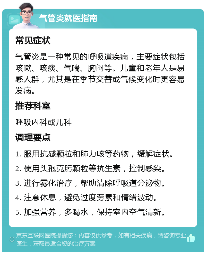 气管炎就医指南 常见症状 气管炎是一种常见的呼吸道疾病，主要症状包括咳嗽、咳痰、气喘、胸闷等。儿童和老年人是易感人群，尤其是在季节交替或气候变化时更容易发病。 推荐科室 呼吸内科或儿科 调理要点 1. 服用抗感颗粒和肺力咳等药物，缓解症状。 2. 使用头孢克肟颗粒等抗生素，控制感染。 3. 进行雾化治疗，帮助清除呼吸道分泌物。 4. 注意休息，避免过度劳累和情绪波动。 5. 加强营养，多喝水，保持室内空气清新。