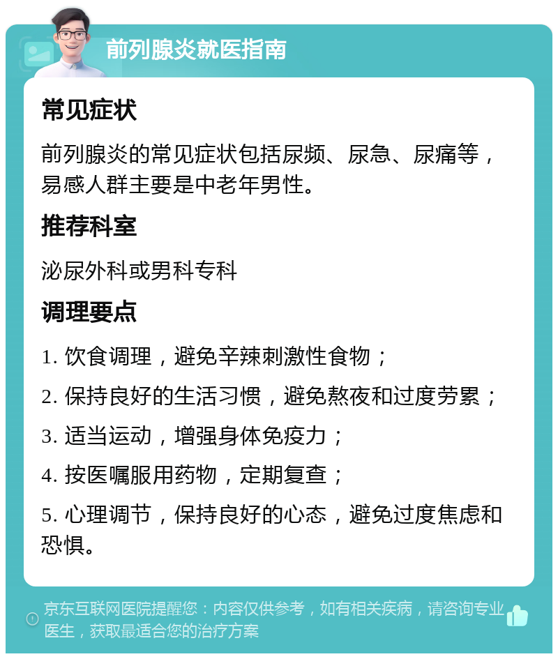 前列腺炎就医指南 常见症状 前列腺炎的常见症状包括尿频、尿急、尿痛等，易感人群主要是中老年男性。 推荐科室 泌尿外科或男科专科 调理要点 1. 饮食调理，避免辛辣刺激性食物； 2. 保持良好的生活习惯，避免熬夜和过度劳累； 3. 适当运动，增强身体免疫力； 4. 按医嘱服用药物，定期复查； 5. 心理调节，保持良好的心态，避免过度焦虑和恐惧。