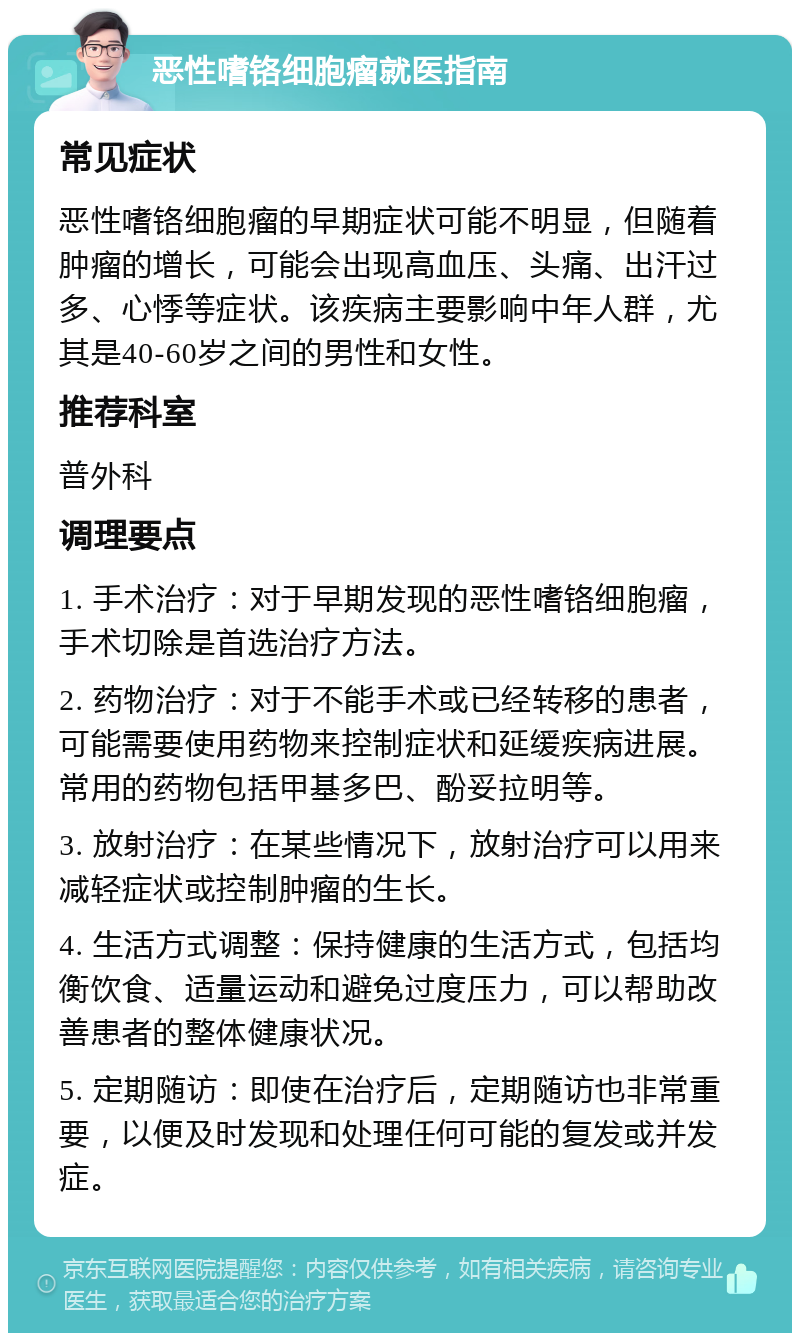 恶性嗜铬细胞瘤就医指南 常见症状 恶性嗜铬细胞瘤的早期症状可能不明显，但随着肿瘤的增长，可能会出现高血压、头痛、出汗过多、心悸等症状。该疾病主要影响中年人群，尤其是40-60岁之间的男性和女性。 推荐科室 普外科 调理要点 1. 手术治疗：对于早期发现的恶性嗜铬细胞瘤，手术切除是首选治疗方法。 2. 药物治疗：对于不能手术或已经转移的患者，可能需要使用药物来控制症状和延缓疾病进展。常用的药物包括甲基多巴、酚妥拉明等。 3. 放射治疗：在某些情况下，放射治疗可以用来减轻症状或控制肿瘤的生长。 4. 生活方式调整：保持健康的生活方式，包括均衡饮食、适量运动和避免过度压力，可以帮助改善患者的整体健康状况。 5. 定期随访：即使在治疗后，定期随访也非常重要，以便及时发现和处理任何可能的复发或并发症。