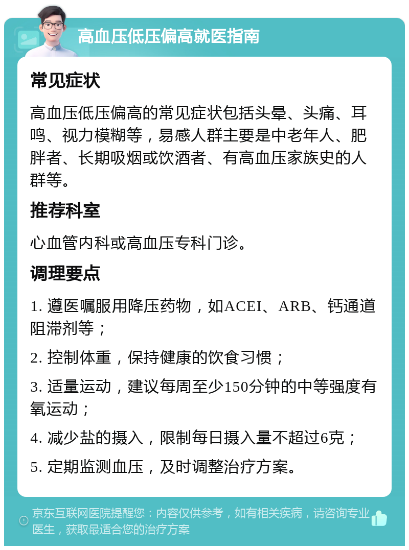 高血压低压偏高就医指南 常见症状 高血压低压偏高的常见症状包括头晕、头痛、耳鸣、视力模糊等，易感人群主要是中老年人、肥胖者、长期吸烟或饮酒者、有高血压家族史的人群等。 推荐科室 心血管内科或高血压专科门诊。 调理要点 1. 遵医嘱服用降压药物，如ACEI、ARB、钙通道阻滞剂等； 2. 控制体重，保持健康的饮食习惯； 3. 适量运动，建议每周至少150分钟的中等强度有氧运动； 4. 减少盐的摄入，限制每日摄入量不超过6克； 5. 定期监测血压，及时调整治疗方案。