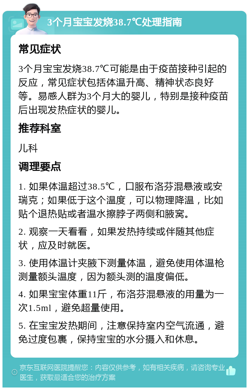 3个月宝宝发烧38.7℃处理指南 常见症状 3个月宝宝发烧38.7℃可能是由于疫苗接种引起的反应，常见症状包括体温升高、精神状态良好等。易感人群为3个月大的婴儿，特别是接种疫苗后出现发热症状的婴儿。 推荐科室 儿科 调理要点 1. 如果体温超过38.5℃，口服布洛芬混悬液或安瑞克；如果低于这个温度，可以物理降温，比如贴个退热贴或者温水擦脖子两侧和腋窝。 2. 观察一天看看，如果发热持续或伴随其他症状，应及时就医。 3. 使用体温计夹腋下测量体温，避免使用体温枪测量额头温度，因为额头测的温度偏低。 4. 如果宝宝体重11斤，布洛芬混悬液的用量为一次1.5ml，避免超量使用。 5. 在宝宝发热期间，注意保持室内空气流通，避免过度包裹，保持宝宝的水分摄入和休息。