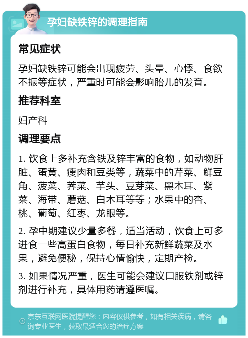 孕妇缺铁锌的调理指南 常见症状 孕妇缺铁锌可能会出现疲劳、头晕、心悸、食欲不振等症状，严重时可能会影响胎儿的发育。 推荐科室 妇产科 调理要点 1. 饮食上多补充含铁及锌丰富的食物，如动物肝脏、蛋黄、瘦肉和豆类等，蔬菜中的芹菜、鲜豆角、菠菜、荠菜、芋头、豆芽菜、黑木耳、紫菜、海带、蘑菇、白木耳等等；水果中的杏、桃、葡萄、红枣、龙眼等。 2. 孕中期建议少量多餐，适当活动，饮食上可多进食一些高蛋白食物，每日补充新鲜蔬菜及水果，避免便秘，保持心情愉快，定期产检。 3. 如果情况严重，医生可能会建议口服铁剂或锌剂进行补充，具体用药请遵医嘱。