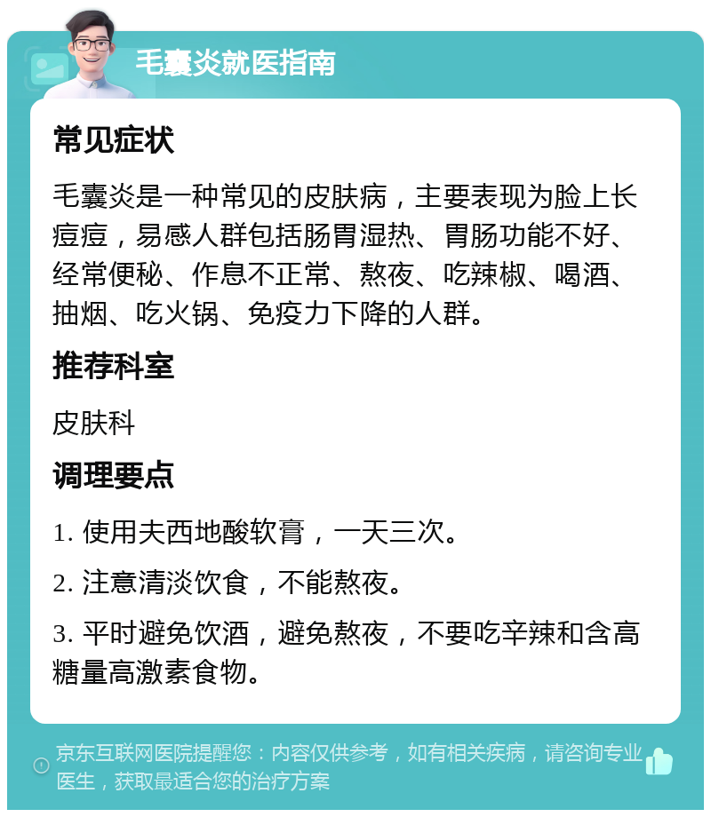 毛囊炎就医指南 常见症状 毛囊炎是一种常见的皮肤病，主要表现为脸上长痘痘，易感人群包括肠胃湿热、胃肠功能不好、经常便秘、作息不正常、熬夜、吃辣椒、喝酒、抽烟、吃火锅、免疫力下降的人群。 推荐科室 皮肤科 调理要点 1. 使用夫西地酸软膏，一天三次。 2. 注意清淡饮食，不能熬夜。 3. 平时避免饮酒，避免熬夜，不要吃辛辣和含高糖量高激素食物。